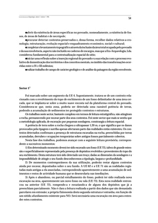 REVISTA PORTUGUESA DE Arqueologia .volume 1.número 1.1998
                                                                                                   54




           •
       aferir da existência de áreas específicas no povoado, nomeadamente, a existência de fos-
sos, de áreas de habitat e de necrópole;
           •
       procurar detectar contextos preservados e, dessa forma, recolher dados relativos a cro-
nologia, estruturação, evolução espacial e enquadramento económico, social e cultural;
           •
       completar o levantamento topográfico através da inclusão da área total ocupada pelo povoado
e da sua envolvência, aspecto não incluído no caderno de encargos, mas que a Era-Arqueologia, Lda.
considerou fundamental para a contextualização espacial do sítio;
           •
       iniciar uma reflexão sobre a inserção regional do povoado e a sua relação com o processo evo-
lutivo de domesticação dos territórios e dos conceitos mentais, no âmbito das transformações ocor-
ridas entre o IV e III milénios;
           •
       realizar trabalho de campo de carácter geológico e de análise da paisagem da região envolvente.




Sector 17

      Foi marcado sobre um segmento da UE 4. Supostamente, tratava-se de um contexto rela-
cionado com o revolvimento do topo de enchimento de um fosso delimitador de uma área cer-
cada, que se implanta-se sobre a muito suave encosta sul da plataforma central do povoado.
Considerava-se que, nesta zona, poderia ser detectada uma razoável potência de terras,
podendo a acumulação de sedimentos ter protegido contextos e estruturas.
      Os trabalhos neste sector, bastante complexo em termos de leitura estratigráfica, não atingiram
a rocha, permanecendo por escavar parte dos seus contextos. Foi neste sector que mais se sentiu que
a metodologia aplicada, de escavação por pequenas sondagens, constrangia a leitura espacial.
      A potência de terra sobre a rocha chegava a ultrapassar 1,20 m, o que significa que os danos
provocados pela ripagem e surriba apenas afectaram parte das realidades então existentes. Os con-
textos detectados confirmam a presença de estruturas escavadas na rocha, preenchidas por terras
acumuladas, derrubes e ocupações temporárias sobre antigos fossos parcialmente cobertos.
      Nesta fase dos trabalhos, podemos avançar com a seguinte leitura provisória, correspon-
dente a sucessivos momentos:
      1) Em determinado momento deverá ter sido escavado um fosso (UE 72), talvez de grande exten-
são e superficialmente representado pela presença de depósitos revolvidos e provenientes do topo do
seu enchimento. Desta estrutura terá sido detectado um troço; dadas as dimensões da sondagem e a
impossibilidade de atingir o seu fundo desconhecemos a tipologia, largura e profundidade.
      2) De momentos contemporâneos da sua utilização, poderão restar alguns contextos
ainda por escavar, depositados sobre o seu fundo. A UE 62 e a UE 71 são as realidades regis-
tadas mais antigas a ela associadas, correspondendo aparentemente a uma acumulação de sed-
imentos e restos de actividade humana que se desenrolaria nas imediações.
      3) Após o abandono, ou parcial entulhamento do fosso, poderá ter sido realizada nova
escavação na área, aparentemente um novo fosso ou vala (UE 73). Esta nova realidade entron-
cou na anterior (UE 72), rompendo-a e esvaziando-a de alguns dos depósitos que já a
preenchiam parcialmente. Não é clara a leitura realizada a partir dos dados que são demasiado
parcelares em extensão; a própria fisionomia desta segunda estrutura é estranha, em função de
um nítido afunilamento existente para NO. Será necessária uma escavação em área para enten-
der estes contextos.
 