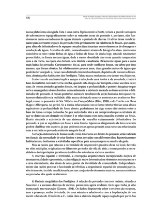 Povoado dos Perdigões (Reguengos de Monsaraz):dados preliminares dos trabalhos realizados em 1997
145                                                   MIGUEL LAGO, CIDÁLIA DUARTE, ANTÓNIO VALERA, JOÃO ALBERGARIA, FRANCISCO ALMEIDA E ANTÓNIO FAUSTINO CARVALHO




numa plataforma alongada. Esta e uma outra, ligeiramente a Norte, teriam a grande vantagem
de sobressaírem topograficamente sobre as restantes áreas do povoado e, portanto, não fun-
cionarem como escoadouros de águas durante o período de chuvas. O alívio dessa condicio-
nante para o restante espaço do povoado viria precisamente da existência de fossos, que assim,
para além de delimitadores de espaços cercados funcionariam como elementos de drenagem e
condução de águas. A análise do sítio, nomeadamente através da fotografia aérea, revela uma
coincidência entre várias linhas de água e linhas de fosso. Se ainda hoje, estando totalmente
preenchidos, os fossos escoam águas, dada a menor densidade das terras quando comparadas
com a da rocha, na época eles teriam, sem dúvida, canalizado eficazmente águas para a zona
mais baixa do povoado. Curiosamente, foi aí, para onde confluem fossos, ou talvez por isso
mesmo, que foram abertas, há relativamente poucos anos, duas grandes minas de águas que
poderão ter alargado e, nesse caso destruído irremediavelmente, depósitos de menores dimen-
sões, abertos pelos habitantes dos Perdigões. Talvez nunca venhamos a esclarecer esta hipótese.
      A abertura de um fosso implica sempre a criação de uma lomba a ele associada, criada à
base do material escavado: terra e rocha, quando esta chega a ser rompida, como sucedeu neste
caso. Se temos atestados grandes fossos, em largura e profundidade, é possível imaginar o que
seria a envergadura dessas lombas, nomeadamente a existente anexada ao fosso exterior e deli-
mitador do povoado. A erosão posterior, natural e resultante da acção humana, terá quase cer-
tamente destruído esta realidade, aliás nunca detectada noutros contextos escavados em Por-
tugal, como os povoados de Sta. Vitória, em Campo Maior (Dias, 1996), e do Torrão, em Elvas
(Lago e Albergaria, no prelo). Se a lomba relacionada com o fosso exterior tivesse uma altura
equivalente à profundidade do fosso aberto, poderíamos ter algo como oito metros entre a
base do fosso e o topo da lomba. Se, por outro lado, vier a ser comprovado que a estrutura de
que se detectou um derrube no Sector 5 se relacionava com uma muralha exterior ao fosso,
ficaria atestada a existência de um sistema de muralha externamente delimitadora do
povoado, a que se seguiriam um fosso e uma lomba. Apenas o alargamento da área escavada
poderá clarificar este aspecto, já que podemos estar apenas perante uma estrutura relacionada
com a entrada no povoado existente naquele local.
      A criação sistemática de fossos ou de cercas interiores aos limite do povoado seria realizada
em função da necessidade de criar limites e áreas cercadas com diferentes fins, hipoteticamente
habitacionais, destinados a actividades específicas, para armazenagem ou recolha de gado.
      Mas as razões que criaram a necessidade de empreender grandes obras no local, deverão
ter sido múltiplas, originadas em diferentes períodos da vida do sítio, e corresponder a neces-
sidades e interpretações geradas no âmbito das estruturas sociais e mentais.
      A inserção espacial e territorial, a concepção arquitectónica incorporando noções de
monumentalidade e geometria, e a interligação entre determinados elementos estruturantes e
a área circundante, são sinais de uma gestão da identidade da comunidade. Independente-
mente das razões práticas e funcionais já referidas, a organização espacial do povoado parece,
efectivamente, ter sido condicionada por um conjunto de elementos mais ou menos exteriores
ao povoado, dos quais destacamos:

    1) Recinto megalítico dos Perdigões. A relação do povoado com este recinto, situado a
Nascente e a escassas dezenas de metros, parece-nos agora evidente, facto que tinha já sido
constatado em escavação (Gomes, 1994). Os dados disponíveis sobre o recinto são escassos,
mas a presença, então detectada, de uma estrutura relacionada com a implantação de um
menir e datada do III milénio a.C., torna clara a vivência daquele espaço sagrado por parte dos
 