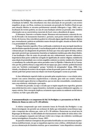 REVISTA PORTUGUESA DE Arqueologia .volume 1.número 1.1998
                                                                                                146



habitantes dos Perdigões, muito embora a sua edificação pudesse ter ocorrido anteriormente
à fundação do habitat. Não estranhamos esta clara associação de um povoado a um recinto
megalítico, já que, em Elvas, continua em escavação um povoado do Neolítico Final em que
uma situação idêntica se encontra perfeitamente atestada (Albergaria e Lago, 1995), mas a
localização do recinto poderia, no caso de uma fundação anterior ao povoado, estar também
relacionada com as características essenciais do local, como a abundância de águas;
      2) Monsaraz, Nascente e os limites visuais. Monsaraz está exactamente a nascente do cen-
tro do Povoado e do monumento funerário e, portanto, num ponto central entre solstício de
Verão e de Inverno. Esta coincidência poderá ter reforçado algum significado mágico-religioso
que, eventualmente, poderia ser atribuída á maior elevação da região, situada no limite do Vale
e na proximidade do Guadiana;
      3) Espaço funerário específico. Ficou confirmada a existência de uma necrópole inserida no
seio dos limites espaciais do povoado. A sua localização pode ter sido especificamente seleccionada
e demarcada por um alargamento do perímetro do fosso que criou uma espécie de bolsa, embora
seja muito provável que monumentos funerários se implantem também para além desses limites.
A sua localização a Este do centro do povoado não será, evidentemente, inocente: salientaria a
importância desse ponto cardial tão carregado de significados de carácter religioso; estabeleceria
uma relação de proximidade com o recinto megalítico existente no exterior, também ele a Nascente
e à semelhança do conhecido para outros povoados como La Pijottila e Valencina de La Concep-
ción; por fim, poderia reforçar a carga mítica de um espaço que, para o exterior, poderia funcionar
como um “território constrangedor” porque “território de antepassados” (Jorge, 1994). Con-
cluindo, a localização do recinto e da necrópole, na base do povoado, junto ao vale e na sua entrada
natural, pode fazer pensar numa sua relação com locais de passagem e acesso ao povoado.

     A clara delimitação espacial criada no povoado pelas arquitecturas e a sua relação estru-
turante com outros elementos arquitectónicos e naturais, gera todo um cenário cultural,
sendo necessário agora detectar os dispositivos, que no seio das comunidades, consubstancia-
ram a sua existência, valorização e percepção.
     Os limites do povoado, ou seja o cercado que se impôs naquela área específica, geraram
uma nítida barreira entre o espaço doméstico, incluindo os espaços nitidamente sagrados, e o
espaço exterior. Esta concepção implicou certamente repercussões no ambiente social interno
e externo, no Vale e para além dele.



A monumentalização e os camponeses do Sul. Os Perdigões e o povoamento no Vale da
Ribeira do Álamo no entre os IV e III milénios

      A relativa compreensão que neste momento temos do Povoado dos Perdigões e a sua
futura investigação vão permitir um avolumar de dados que estimularão novas leituras espa-
ciais e temporais das culturas que, entre os IV e III milénios, floresceram na actual área de
Reguengos de Monsaraz. As dificuldades de relacionamento entre dados de vários sítios e des-
tes com a paisagem, enquanto um todo que evolui com o tempo, são evidentes e sentidas por
outros investigadores (Gonçalves e Sousa, 1997).
      As questões relativas à emergência dos povoados fortificados ou com estruturas arquitec-
tónicas multifuncionais, em que se enquadram aspectos como a defesa, a delimitação de espa-
ços ou a demarcação de domínios restritos, que se assumissem “como dispositivos comunica-
 