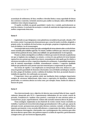 REVISTA PORTUGUESA DE Arqueologia .volume 1.número 1.1998
                                                                                                        56



acumulação de sedimentos, de lixos, entulhos e derrubes limita a nossa capacidade de leitura
dos contextos e materiais, incluindo amostras para análise ou datação, dada a dificuldade de
estabelecer inter-relações inequívocas.
     O espólio recolhido em grande quantidade é muito rico e variado, particularmente ao
nível da cerâmica. A conclusão da escavação e o estudo de materiais são importantes para uma
melhor compreensão desta área.



Sector 2

     Implantado no que designamos como plataforma secundária do povoado, situada a NO
do recinto central. As prospecções demonstraram que a zona foi muito revolvida, atingindo a
própria rocha. As condições do local seriam, em princípio, propícias à implantação de estru-
turas de habitat e/ou de armazenagem.
     A escavação deste sector revelou que toda a estratigrafia de terras existente sobre a rocha foi forte-
mente remexida pelos trabalhos agrícolas. No entanto, também confirmou que, nesta área, aparente-
mente de fraca potência de terras, existia uma realidade com aproximadamente 1m de espessura.
     Perante os dados estratigráficos recolhidos é evidente que muito foi afectado na plataforma
em que se implanta esta sondagem; no entanto, a certeza de uma potência de terras bastante
espessa leva-nos a pensar que muito ficou intacto, nomeadamente tudo aquilo que for relativo a
estruturas escavadas na rocha e respectivos depósitos de enchimento. A quantidade impression-
ante de material arqueológico recolhido, nomeadamente cerâmico, e respectiva qualidade
indicam que poderemos estar perante uma área essencial para a compreensão do povoado.
     Em termos de espólio e com implicações na interpretação desta área, destaca-se a pre-
sença de grande quantidade de elementos relacionados com actividades metalúrgicas: minério
de cobre, pingos de fundição, escória e cadinhos de fundição. Este facto, já anotado durante o
trabalho de superfície, foi confirmado em escavação.
     É importante vincar que poderão existir nas imediações desta sondagem importantes
vestígios de estruturas habitacionais; delas temos a expectativa de identificar, totalmente
preservados, os contextos abertos na rocha como, por exemplo, fossas, fundos de cabana ou
buracos de poste.



Sector 3

     Área intervencionada com o objectivo de detectar uma eventual linha de fosso, superfi-
cialmente demarcada pela UE 6 e aparentemente delimitadora de um recinto central do
povoado. Considerava-se, também como possível, a associação de uma estrutura pétrea ao
eventual fosso, já que, superficialmente, tinham sido anotados inúmeros blocos de pedra.
     Nesta sondagem, implantada na área limítrofe do recinto central, foram concluídos os
trabalhos. A potência de terras detectada atingia aproximadamente 1,30 m, pelo que, apesar da
afectação recente, permaneceram preservados diversos contextos; contudo, os limites físicos
impostos previamente à área escavada dificultaram a compreensão dos dados, deixando em
aberto inúmeras interrogações, relacionadas com o prolongamento dos contextos para além
das áreas abertas; apesar disso, não podemos esquecer os dados de superfície, particularmente
a imagem aérea, que nos fornecem algumas pistas.
 