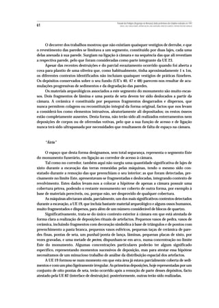 Povoado dos Perdigões (Reguengos de Monsaraz):dados preliminares dos trabalhos realizados em 1997
61                                                  MIGUEL LAGO, CIDÁLIA DUARTE, ANTÓNIO VALERA, JOÃO ALBERGARIA, FRANCISCO ALMEIDA E ANTÓNIO FAUSTINO CARVALHO




     O decorrer dos trabalhos mostrou que não existiam quaisquer vestígios de derrube, e que
o revestimento das paredes se limitava a um segmento, constituído por duas lajes, cada uma
delas anexada à sua parede. Surgiam na ligação à câmara e na sequência das que ali revestiam
a respectiva parede, pelo que foram consideradas como parte integrante da UE 23.
     Apesar das recentes destruições e do parcial esvaziamento ocorrido quando foi aberta a
cova para plantio de uma oliveira que, como habitualmente, tinha aproximadamente 1 x 1m,
os diferentes contextos identificados não incluíam quaisquer vestígios de práticas fúnebres.
Os depósitos conservados sobre o seu fundo (UE’s 40, 47 e 48) parecem-nos resultar de acu-
mulações progressivas de sedimentos e da degradação das paredes.
     Os materiais arqueológicos associados a este segmento do monumento são muito escas-
sos. Dois fragmentos de lâmina e uma ponta de seta devem ter sido deslocados a partir da
câmara. A cerâmica é constituída por pequenos fragmentos desgarrados e dispersos, que
nunca permitem colagens ou reconstituição integral da forma original, factos que nos levam
a considerá-los como elementos intrusivos, aleatoriamente ali depositados; os restos ósseos
estão completamente ausentes. Desta forma, não terão sido ali realizados enterramentos nem
deposições de corpos ou de oferendas votivas, pelo que a sua função de acesso e de ligação
nunca terá sido ultrapassada por necessidades que resultassem de falta de espaço na câmara.



     “Átrio”

     O espaço que desta forma designamos, sem total segurança, representa o segmento Este
do monumento funerário, em ligação ao corredor de acesso à câmara.
     Tal como no corredor, também aqui não surgiu uma quantidade significativa de lajes de
xisto durante a escavação das terras remexidas pelas máquinas, tendo o mesmo sido con-
statado durante a remoção das que preenchiam o seu interior; as que foram detectadas, pre-
cisamente no limite Este, apresentavam-se fragmentadas e deslocadas, integrando contexto de
revolvimento. Estes dados levam-nos a colocar a hipótese de apenas a câmara possuir uma
cobertura pétrea, podendo o restante monumento ser coberto de outra forma, por exemplo à
base de materiais perecíveis, ou, porque não, ser desprovido de qualquer cobertura.
     As máquinas afectaram ainda, parcialmente, um dos mais significativos contextos detectados
durante a escavação, a UE 19, que incluía bastante material arqueológico e alguns ossos humanos,
muito fragmentados e dispersos, para além de um número considerável de blocos de quartzo.
     Significativamente, trata-se do único contexto exterior à câmara em que está atestada de
forma clara a realização de deposições rituais de artefactos. Pequenos vasos de pedra, vasos de
cerâmica, incluindo fragmentos com decoração simbólica à base de triângulos e de pontos com
preenchimento a pasta branca, pequenos vasos esféricos, pequenas taças de cerâmica de pare-
des finas, pontas de seta, um punhal/ponta de lança, lâminas, pequenas placas de xisto, por
vezes gravadas, e uma metade de pecten, dispunham-se em arco, numa concentração no limite
Este do monumento. Algumas concentrações particulares poderão ter algum significado
específico, representando momentos sucessivos de deposição, mas para atestar essa hipótese
necessitamos de um minucioso trabalho de análise da distribuição espacial dos artefactos.
     A UE 19 formou-se num momento em que esta área já estava parcialmente coberta de sedi-
mentos e com um piso ligeiramente irregular. As primeiras deposições, hoje representadas por um
conjunto de oito pontas de seta, terão ocorrido após a remoção de parte desses depósitos, facto
atestado pela UE 82 (interface de destruição); posteriormente, outras terão sido realizadas.
 