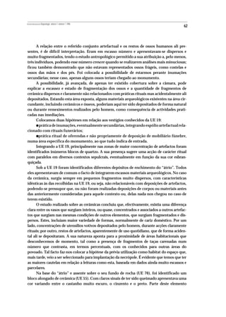 REVISTA PORTUGUESA DE Arqueologia .volume 1.número 1.1998
                                                                                              62



      A relação entre o referido conjunto artefactual e os restos de ossos humanos ali pre-
sentes, é de difícil interpretação. Eram em escasso número e apresentavam-se dispersos e
muito fragmentados, tendo o estudo antropológico permitido a sua atribuição a, pelo menos,
três indivíduos, podendo esse número crescer quando se realizarem análises mais minuciosas;
ficou também demonstrado que não estavam representados ossos frágeis, como costelas e
ossos das mãos e dos pés. Foi colocada a possibilidade de estarmos perante inumações
secundárias; nesse caso, apenas alguns ossos teriam chegado ao monumento.
      A possibilidade, já avançada, de apenas ter existido cobertura sobre a câmara, pode
explicar a escassez e estado de fragmentação dos ossos e a quantidade de fragmentos de
cerâmica dispersos e claramente não relacionados com práticas rituais mas acidentalmente ali
depositados. Estando esta área exposta, alguns materiais arqueológicos existentes na área cir-
cundante, incluindo cerâmicos e ósseos, poderiam aqui ter sido depositados de forma natural
ou durante remeximentos realizados pelo homem, como consequência de actividades prati-
cadas nas imediações.
      Colocamos duas hipóteses em relação aos vestígios conhecidos da UE 19:
           •
        prática de inumações, eventualmente secundárias, integrando espólio artefactual rela-
cionado com rituais funerários;
           •
        prática ritual de oferendas e não propriamente de deposição de mobiliário fúnebre,
numa área específica do monumento, ao que tudo indica de entrada.
      Integrando a UE 19, principalmente nas zonas de maior concentração de artefactos foram
identificados inúmeros blocos de quartzo. A sua presença sugere uma acção de carácter ritual
com paralelos em diversos contextos sepulcrais, eventualmente em função da sua cor esbran-
quiçada.
      Sob a UE 19 foram identificados diferentes depósitos de enchimento do “átrio”. Todos
eles apresentavam de comum o facto de integrarem escassos materiais arqueológicos. No caso
da cerâmica, surgia sempre em pequenos fragmentos muito dispersos, com características
idênticas às das recolhidas na UE 19, ou seja, não relacionáveis com deposições de artefactos,
podendo-se pressupor que, ou não foram realizadas deposições de corpos ou materiais antes
das anteriormente consideradas para aquele contexto ou, delas nada nos chegou no caso de
terem existido.
      O estudo realizado sobre as cerâmicas concluiu que, efectivamente, existia uma diferença
clara entre os vasos que surgiam inteiros, ou quase, concentrados e associados a outros artefac-
tos que surgiam nas mesmas condições de outros elementos, que surgiam fragmentados e dis-
persos. Estes, incluíam maior variedade de formas, normalmente de cariz doméstico. Por um
lado, concentrações de utensílios votivos depositados pelo homem, durante acções claramente
rituais; por outro, restos de artefactos, aparentemente de uso quotidiano, que de forma aciden-
tal ali se depositaram. A sua natureza aponta para a proximidade de áreas habitacionais que
desconhecemos de momento, tal como a presença de fragmentos de taças carenadas num
número que contrasta, em termos percentuais, com os conhecidos para outras áreas do
povoado. Tal facto faz-nos colocar a hipótese da prévia utilização como habitat do espaço que,
mais tarde, veio a ser seleccionado para implantação da necrópole. É evidente que temos que ter
as maiores cautelas em relação a leituras como esta, baseada em dados ainda muito escassos e
parcelares.
      Na base do “átrio” e assente sobre o seu fundo de rocha (UE 76), foi identificado um
bloco alongado de cerâmica (UE 55). Com claros sinais de ter sido queimado apresentava uma
cor variando entre o castanho muito escuro, o cinzento e o preto. Parte deste elemento
 