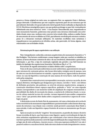 Povoado dos Perdigões (Reguengos de Monsaraz):dados preliminares dos trabalhos realizados em 1997
63                                                       MIGUEL LAGO, CIDÁLIA DUARTE, ANTÓNIO VALERA, JOÃO ALBERGARIA, FRANCISCO ALMEIDA E ANTÓNIO FAUSTINO CARVALHO




preserva a forma original em meia cana, no segmento Este; no segmento Oeste é disforme,
porque destruído. Consideramos que este conjunto representa parte de um estrutura que foi
parcialmente destruída e de que já nada seria visível quando foram realizadas as deposições da
UE 19. Pela leitura estratigráfica parece-nos que poderia prolongar-se para Sul, eventualmente
delimitando uma área central ao “átrio”. A sua função é desconhecida; mas, enquadrando-se
num monumento funerário, poderemos estar perante uma estrutura relacionada com activi-
dades rituais; nesse caso, nenhum resto concreto teria restado delas, embora a análise futura
de uma amostra de terras recolhidas na UE 65, parcialmente envolvida pela estrutura cerâmica,
possa vir a denunciar eventuais utilizações. Os materiais recolhidos eram raríssimos e
enquadravam-se nos parâmetros já referidos acima, não parecendo, de forma alguma, estar
relacionados com actividades rituais.



     Estruturação geral do espaço arquitectónico e sua utilização

     Não é integralmente conhecida a estrutura arquitectónica do monumento funerário n.º 1
dos Perdigões. Três factores condicionam a nossa imagem: estão por concluir os trabalhos na
câmara; as lavras afectaram contextos do sítio e da sua envolvência, diminuindo o potencial de
informação; e, por fim, o tipo de construção registada não permite a sua fácil inserção no
âmbito da tipologia das arquitecturas funerárias Calcolíticas (Fig. 6, n.º 2).
     Procuremos de seguida sistematizar os dados obtidos sobre a arquitectura.
     Trata-se de uma construção subterrânea ou semi-subterrânea, aparentemente sem qual-
quer estrutura de contenção pétrea; não foram detectados vestígios nem de mamoa, nem
de cairn; no caso de efectivamente ter existido, e apesar das lavras, alguns indícios deveriam
restar; no caso da hipotética construção de uma mamoa de terra/barro, tudo foi pulveri-
zado pelas máquinas.
     A primeira fase construtiva terá correspondido à escavação, na terra e na rocha, de três
espaços distintos, interligados que designamos por câmara, corredor e “átrio”, este último
de definição provisória; não podemos, ao nível da estrutura arquitectónica, assegurar a
construção simultânea desses espaços específicos, podendo o “átrio” ser uma segunda
câmara correspondente a um momento tardio de ampliação do conjunto monumental; a
parcialidade dos dados de escavação da câmara, a ausência de evidencias rituais e a escas-
sez de cultura material na área do corredor, tornam impossível uma análise comparativa
com o “átrio” que permita obter dados sobre a sequência construtiva e aspectos de crono-
logia em geral.
     A destruição recente do limite Este do monumento, tal como a destruição até à rocha de
toda a envolvência do monumento impossibilitam o pormenorizado conhecimento desse seg-
mento da estrutura e sua relação com o exterior; sendo provável a associação desse limite a
uma entrada; é todo um hipotético espaço fronteiro de acesso ao monumento que fica por
entender.
     Após escavação na rocha do “negativo” do monumento, as paredes da câmara e do átrio
foram revestidas de barro, que funcionou como ligante e apoio à verticalização de lajes de
xisto ardosiano seguidamente aplicadas e que constituíam a face interna dessas paredes;
esse barro poderia ainda aumentar o nível de impermeabilização dos compartimentos. Todas
as lages são de xisto ardosiano, cinzento escuro, e têm uma espessura média de 2 cm; não é
possível conhecer a sua altura inicial, dado não estar ainda escavado integralmente o monu-
 