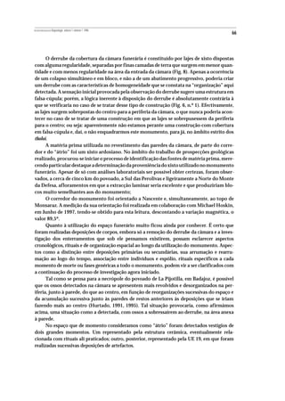 REVISTA PORTUGUESA DE Arqueologia .volume 1.número 1.1998
                                                                                               66



      O derrube da cobertura da câmara funerária é constituído por lajes de xisto dispostas
com alguma regularidade, separadas por finas camadas de terra que surgem em menor quan-
tidade e com menos regularidade na área da entrada da câmara (Fig. 8). Apenas a ocorrência
de um colapso simultâneo e em bloco, e não a de um abatimento progressivo, poderia criar
um derrube com as características de homogeneidade que se constata na “organização” aqui
detectada. A sensação inicial provocada pela observação do derrube sugere uma estrutura em
falsa-cúpula; porém, a lógica inerente à disposição do derrube é absolutamente contrária à
que se verificaria no caso de se tratar desse tipo de construção (Fig. 6, n.º 1). Efectivamente,
as lajes surgem sobrepostas do centro para a periferia da câmara, o que nunca poderia acon-
tecer no caso de se tratar de uma construção em que as lajes se sobrepusessem da periferia
para o centro; ou seja: aparentemente não estamos perante uma construção com cobertura
em falsa-cúpula e, daí, o não enquadrarmos este monumento, para já, no âmbito estrito dos
tholoi.
      A matéria prima utilizada no revestimento das paredes da câmara, de parte do corre-
dor e do “átrio” foi um xisto ardosiano. No âmbito do trabalho de prospecções geológicas
realizado, procurou-se iniciar o processo de identificação das fontes de matéria prima, mere-
cendo particular destaque a determinação da proveniência do xisto utilizado no monumento
funerário. Apesar de só com análises laboratoriais ser possível obter certezas, foram obser-
vados, a cerca de cinco km do povoado, a Sul das Perolivas e ligeiramente a Norte do Monte
da Defesa, afloramentos em que a extracção laminar seria excelente e que produziriam blo-
cos muito semelhantes aos do monumento;
      O corredor do monumento foi orientado a Nascente e, simultaneamente, ao topo de
Monsaraz. A medição da sua orientação foi realizada em colaboração com Michael Hoskin,
em Junho de 1997, tendo-se obtido para esta leitura, descontando a variação magnética, o
valor 89,5º.
      Quanto à utilização do espaço funerário muito ficou ainda por conhecer. É certo que
foram realizadas deposições de corpos, embora só a remoção do derrube da câmara e a inves-
tigação dos enterramentos que sob ele pensamos existirem, possam esclarecer aspectos
cronológicos, rituais e de organização espacial ao longo da utilização do monumento. Aspec-
tos como a distinção entre deposições primárias ou secundárias, sua arrumação e rearru-
mação ao logo do tempo, associação entre indivíduos e espólio, rituais específicos a cada
momento de morte ou fases genéricas a todo o monumento, podem vir a ser clarificados com
a continuação do processo de investigação agora iniciado.
      Tal como se pensa para a necrópole do povoado de La Pijotilla, em Badajoz, é possível
que os ossos detectados na câmara se apresentem mais revolvidos e desorganizados na per-
iferia, junto à parede, do que ao centro, em função de reorganizações sucessivas do espaço e
da acumulação sucessiva junto às paredes de restos anteriores às deposições que se iriam
fazendo mais ao centro (Hurtado, 1991, 1995). Tal situação provocaria, como afirmámos
acima, uma situação como a detectada, com ossos a sobressaírem ao derrube, na área anexa
à parede.
      No espaço que de momento consideramos como “átrio” foram detectados vestígios de
dois grandes momentos. Um representado pela estrutura cerâmica, eventualmente rela-
cionada com rituais ali praticados; outro, posterior, representado pela UE 19, em que foram
realizadas sucessivas deposições de artefactos.
 