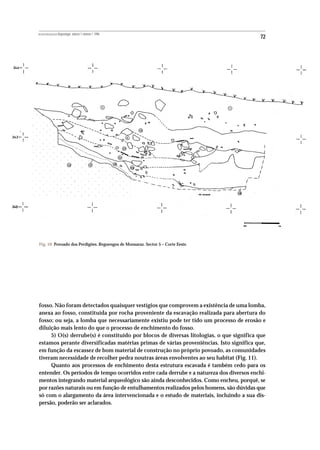 REVISTA PORTUGUESA DE Arqueologia .volume 1.número 1.1998
                                                                                         72




Fig. 10 Povoado dos Perdigões. Reguengos de Monsaraz. Sector 5 – Corte Eeste.




fosso. Não foram detectados quaisquer vestígios que comprovem a existência de uma lomba,
anexa ao fosso, constituída por rocha proveniente da escavação realizada para abertura do
fosso; ou seja, a lomba que necessariamente existiu pode ter tido um processo de erosão e
diluição mais lento do que o processo de enchimento do fosso.
     5) O(s) derrube(s) é constituído por blocos de diversas litologias, o que significa que
estamos perante diversificadas matérias primas de várias proveniências. Isto significa que,
em função da escassez de bom material de construção no próprio povoado, as comunidades
tiveram necessidade de recolher pedra noutras áreas envolventes ao seu habitat (Fig. 11).
     Quanto aos processos de enchimento desta estrutura escavada é também cedo para os
entender. Os períodos de tempo ocorridos entre cada derrube e a natureza dos diversos enchi-
mentos integrando material arqueológico são ainda desconhecidos. Como encheu, porquê, se
por razões naturais ou em função de entulhamentos realizados pelos homens, são dúvidas que
só com o alargamento da área intervencionada e o estudo de materiais, incluindo a sua dis-
persão, poderão ser aclarados.
 