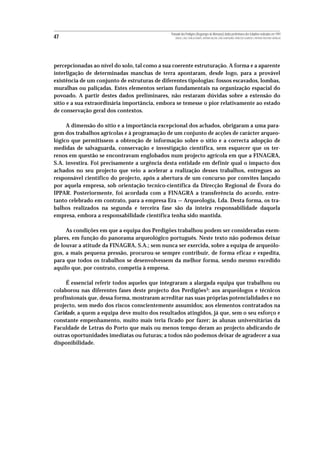 Povoado dos Perdigões (Reguengos de Monsaraz):dados preliminares dos trabalhos realizados em 1997
47                                                MIGUEL LAGO, CIDÁLIA DUARTE, ANTÓNIO VALERA, JOÃO ALBERGARIA, FRANCISCO ALMEIDA E ANTÓNIO FAUSTINO CARVALHO




percepcionadas ao nível do solo, tal como a sua coerente estruturação. A forma e a aparente
interligação de determinadas manchas de terra apontaram, desde logo, para a provável
existência de um conjunto de estruturas de diferentes tipologias: fossos escavados, lombas,
muralhas ou paliçadas. Estes elementos seriam fundamentais na organização espacial do
povoado. A partir destes dados preliminares, não restaram dúvidas sobre a extensão do
sítio e a sua extraordinária importância, embora se temesse o pior relativamente ao estado
de conservação geral dos contextos.

     A dimensão do sítio e a importância excepcional dos achados, obrigaram a uma para-
gem dos trabalhos agrícolas e à programação de um conjunto de acções de carácter arqueo-
lógico que permitissem a obtenção de informação sobre o sítio e a correcta adopção de
medidas de salvaguarda, conservação e investigação científica, sem esquecer que os ter-
renos em questão se encontravam englobados num projecto agrícola em que a FINAGRA,
S.A. investira. Foi precisamente a urgência desta entidade em definir qual o impacto dos
achados no seu projecto que veio a acelerar a realização desses trabalhos, entregues ao
responsável científico do projecto, após a abertura de um concurso por convites lançado
por aquela empresa, sob orientação tecnico-científica da Direcção Regional de Évora do
IPPAR. Posteriormente, foi acordada com a FINAGRA a transferência do acordo, entre-
tanto celebrado em contrato, para a empresa Era — Arqueologia, Lda. Desta forma, os tra-
balhos realizados na segunda e terceira fase são da inteira responsabilidade daquela
empresa, embora a responsabilidade científica tenha sido mantida.

     As condições em que a equipa dos Perdigões trabalhou podem ser consideradas exem-
plares, em função do panorama arqueológico português. Neste texto não podemos deixar
de louvar a atitude da FINAGRA, S.A.; sem nunca ser exercida, sobre a equipa de arqueólo-
gos, a mais pequena pressão, procurou-se sempre contribuir, de forma eficaz e expedita,
para que todos os trabalhos se desenvolvessem da melhor forma, sendo mesmo excedido
aquilo que, por contrato, competia à empresa.

     É essencial referir todos aqueles que integraram a alargada equipa que trabalhou ou
colaborou nas diferentes fases deste projecto dos Perdigões3: aos arqueólogos e técnicos
profissionais que, dessa forma, mostraram acreditar nas suas próprias potencialidades e no
projecto, sem medo dos riscos conscientemente assumidos; aos elementos contratados na
Caridade, a quem a equipa deve muito dos resultados atingidos, já que, sem o seu esforço e
constante empenhamento, muito mais teria ficado por fazer; às alunas universitárias da
Faculdade de Letras do Porto que mais ou menos tempo deram ao projecto abdicando de
outras oportunidades imediatas ou futuras; a todos não podemos deixar de agradecer a sua
disponibilidade.
 