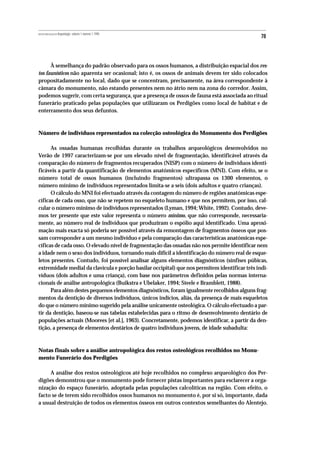 REVISTA PORTUGUESA DE Arqueologia .volume 1.número 1.1998
                                                                                                78



      À semelhança do padrão observado para os ossos humanos, a distribuição espacial dos res-
tos faunísticos não aparenta ser ocasional; isto é, os ossos de animais devem ter sido colocados
propositadamente no local, dado que se concentram, precisamente, na área correspondente à
câmara do monumento, não estando presentes nem no átrio nem na zona do corredor. Assim,
podemos sugerir, com certa segurança, que a presença de ossos de fauna está associada ao ritual
funerário praticado pelas populações que utilizaram os Perdigões como local de habitat e de
enterramento dos seus defuntos.



Número de indivíduos representados na colecção osteológica do Monumento dos Perdigões

      As ossadas humanas recolhidas durante os trabalhos arqueológicos desenvolvidos no
Verão de 1997 caracterizam-se por um elevado nível de fragmentação, identificável através da
comparação do número de fragmentos recuperados (NISP) com o número de indivíduos identi-
ficáveis a partir da quantificação de elementos anatómicos específicos (MNI). Com efeito, se o
número total de ossos humanos (incluindo fragmentos) ultrapassa os 1300 elementos, o
número mínimo de indivíduos representados limita-se a seis (dois adultos e quatro crianças).
      O cálculo do MNI foi efectuado através da contagem do número de regiões anatómicas espe-
cíficas de cada osso, que não se repetem no esqueleto humano e que nos permitem, por isso, cal-
cular o número mínimo de indivíduos representados (Lyman, 1994; White, 1992). Contudo, deve-
mos ter presente que este valor representa o número mínimo, que não corresponde, necessaria-
mente, ao número real de indivíduos que produziram o espólio aqui identificado. Uma aproxi-
mação mais exacta só poderia ser possível através da remontagem de fragmentos ósseos que pos-
sam corresponder a um mesmo indivíduo e pela comparação das características anatómicas espe-
cíficas de cada osso. O elevado nível de fragmentação das ossadas não nos permite identificar nem
a idade nem o sexo dos indivíduos, tornando mais difícil a identificação do número real de esque-
letos presentes. Contudo, foi possível analisar alguns elementos diagnósticos (sínfises púbicas,
extremidade medial da clavícula e porção basilar occipital) que nos permitem identificar três indi-
víduos (dois adultos e uma criança), com base nos parâmetros definidos pelas normas interna-
cionais de análise antropológica (Buikstra e Ubelaker, 1994; Steele e Bramblett, 1988).
      Para além destes pequenos elementos diagnósticos, foram igualmente recolhidos alguns frag-
mentos da dentição de diversos indivíduos, únicos indícios, aliás, da presença de mais esqueletos
do que o número mínimo sugerido pela análise unicamente osteológica. O cálculo efectuado a par-
tir da dentição, baseou-se nas tabelas estabelecidas para o ritmo de desenvolvimento dentário de
populações actuais (Moorees [et al.], 1963). Concretamente, podemos identificar, a partir da den-
tição, a presença de elementos dentários de quatro indivíduos jovens, de idade subadulta:



Notas finais sobre a análise antropológica dos restos osteológicos recolhidos no Monu-
mento Funerário dos Perdigões

     A análise dos restos osteológicos até hoje recolhidos no complexo arqueológico dos Per-
digões demonstrou que o monumento pode fornecer pistas importantes para esclarecer a orga-
nização do espaço funerário, adoptada pelas populações calcolíticas na região. Com efeito, o
facto se de terem sido recolhidos ossos humanos no monumento é, por si só, importante, dada
a usual destruição de todos os elementos ósseos em outros contextos semelhantes do Alentejo.
 