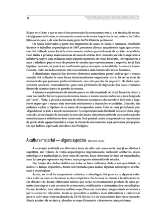 Povoado dos Perdigões (Reguengos de Monsaraz):dados preliminares dos trabalhos realizados em 1997
79                                                    MIGUEL LAGO, CIDÁLIA DUARTE, ANTÓNIO VALERA, JOÃO ALBERGARIA, FRANCISCO ALMEIDA E ANTÓNIO FAUSTINO CARVALHO




Só por este facto, a que se une a boa preservação do monumento em si, e as técnicas de escava-
ção rigorosas utilizadas, o monumento reveste-se da maior importância no contexto do Calco-
lítico alentejano e, de uma forma mais geral, da Pré-História peninsular.
      Os dados observados a partir dos fragmentos de ossos de fauna e humanos, recolhidos
durante os trabalhos arqueológicos de 1997, permitem afirmar, em primeiro lugar, que a estru-
tura foi utilizada como local de enterramento, embora possivelmente de carácter secundário.
Com efeito, a presença mais numerosa de ossos do crânio, bem como dos membros superiores e
inferiores, sugere uma utilização num segundo momento do ritual funerário, correspondente a
uma trasladação para o local de porções de ossadas que representassem o esqueleto total. Esta
hipótese, contudo, só poderá ser confirmada após a escavação, na totalidade, da câmara funerá-
ria onde, todos os dados indicam está concentrada a vasta maioria dos restos humanos.
      A distribuição espacial dos diversos elementos anatómicos parece indicar que o espaço
tumular foi utilizado de uma forma intencionalmente organizada: isto é, há certas áreas do
monumento que possuem, preferencialmente, um certa porção do esqueleto. Os dados apre-
sentados apontam, nomeadamente, para uma preferência da deposição dos ossos cranianos
dentro da câmara e junto às paredes da mesma.
      A estrutura arquitectónica do túmulo parece ter sido respeitada no ritual funerário; isto é, a
zona do corredor forneceu poucos elementos ósseos, o mesmo acontecendo com a área designada
por “átrio”. Nesta, a presença exclusiva de elementos cranianos e dos membros inferiores e supe-
riores sugere que o espaço seria reservado estritamente a deposições secundárias. Contudo, não
podemos excluir a hipótese de os ossos ali recuperados serem fruto de uma perturbação pós-
-deposicional de toda a área do monumento. A compreensão mais detalhada desta estrutura exige,
contudo, a continuação da escavação da zona da câmara, claramente preferida para a colocação dos
ossos humanos e visivelmente bem conservada. Será possível, assim, compreender os mecanismos
de gestão deste espaço funerário e o tipo de rituais de enterramento aqui praticados pela popula-
ção que habitou o povoado calcolítico dos Perdigões.




A cultura material — alguns aspectos                   MIGUEL LAGO


     A escavação realizada em diferentes áreas do sítio veio acrescentar, aos já recolhidos à
superfície, um volume de restos arqueológicos impressionante, incluindo artefactos, restos
osteológicos e malacológicos, bem como de carvões. Estes elementos deverão ser enquadrados,
num futuro que esperamos seja breve, num programa sistemático de estudos.
     Em função dos dados obtidos em todas as fases realizadas, dada a sua quantidade, os
meios e o tempo disponíveis, foram seleccionadas para análise algumas amostragens artefac-
tuais e osteológicas.
     Assim, ao nível da componente cerâmica, a abordagem foi genérica a algumas colec-
ções, entre as quais se destacam as dos recipientes. Em termos de formas e temáticas/técni-
cas decorativas, foram elaboradas tabelas que serão necessariamente produto de uma pri-
meira abordagem e que carecem de acrescentos, rectificações e sistematizações cronológicas.
Foram, também, concretizadas análises específicas em contextos integralmente escavados e
particularmente relevantes, tendo-se procedido a análises mais sistemáticas e estatísticas
para os universos contextualizados da UE 26 (Sector 3) e do monumento funerário escavado.
Ainda ao nível da cerâmica, abordou-se especificamente o fenómeno campaniforme.
 
