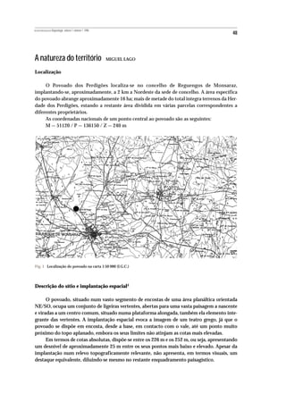 REVISTA PORTUGUESA DE Arqueologia .volume 1.número 1.1998
                                                                                           48



A natureza do território                                    MIGUEL LAGO


Localização

     O Povoado dos Perdigões localiza-se no concelho de Reguengos de Monsaraz,
implantando-se, aproximadamente, a 2 km a Nordeste da sede de concelho. A área específica
do povoado abrange aproximadamente 16 ha; mais de metade do total integra terrenos da Her-
dade dos Perdigões, estando a restante área dividida em várias parcelas correspondentes a
diferentes proprietários.
     As coordenadas nacionais de um ponto central ao povoado são as seguintes:
     M — 51120 / P — 136150 / Z — 240 m




Fig. 1 Localização do povoado na carta 1:50 000 (I.G.C.)




Descrição do sítio e implantação espacial4

      O povoado, situado num vasto segmento de encostas de uma área planáltica orientada
NE/SO, ocupa um conjunto de ligeiras vertentes, abertas para uma vasta paisagem a nascente
e viradas a um centro comum, situado numa plataforma alongada, também ela elemento inte-
grante das vertentes. A implantação espacial evoca a imagem de um teatro grego, já que o
povoado se dispõe em encosta, desde a base, em contacto com o vale, até um ponto muito
próximo do topo aplanado, embora os seus limites não atinjam as cotas mais elevadas.
      Em termos de cotas absolutas, dispõe-se entre os 226 m e os 252 m, ou seja, apresentando
um desnível de aproximadamente 25 m entre os seus pontos mais baixo e elevado. Apesar da
implantação num relevo topograficamente relevante, não apresenta, em termos visuais, um
destaque equivalente, diluindo-se mesmo no restante enquadramento paisagístico.
 