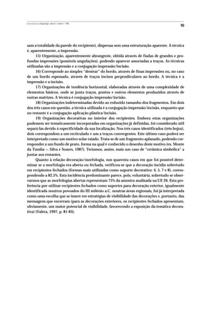 REVISTA PORTUGUESA DE Arqueologia .volume 1.número 1.1998
                                                                                              90



sam a totalidade da parede do recipiente), dispersas sem uma estruturação aparente. A técnica
é, aparentemente, a impressão.
      15) Organização, aparentemente abrangente, obtida através de fiadas de grandes e pro-
fundas impressões (possíveis ungulações), podendo aparecer associadas a traços. As técnicas
utilizadas são a impressão e a conjugação impressão/incisão.
      16) Corresponde ao simples “dentear” do bordo, através de finas impressões ou, no caso
de um bordo espessado, através de traços incisos perpendiculares ao bordo. A técnica é a
impressão e a incisão.
      17) Organizações de tendência horizontal, elaboradas através de uma complexidade de
elementos básicos, onde se junta traços, pontos e outros elementos produzidos através de
outras matrizes. A técnica é conjugação impressão/incisão.
      18) Organizações indeterminadas devido ao reduzido tamanho dos fragmentos. Em dois
dos três casos em questão, a técnica utilizada é a conjugação impressão/incisão, enquanto que
no restante é a conjugação aplicação plástica/incisão.
      19) Organizações decorativas no interior dos recipientes. Embora estas organizações
pudessem ser tematicamente incorporadas em organizações já definidas, foi considerado útil
separá-las devido à especificidade da sua localização. Nos três casos identificados (três bojos),
dois correspondem a um recticulado e um a traços convergentes. Este último caso poderá ser
interpretado como um motivo solar raiado. Trata-se de um fragmento aplanado, podendo cor-
responder a um fundo de prato, forma na qual é conhecido o desenho deste motivo (ex. Monte
da Tumba — Silva e Soares, 1987). Teríamos, assim, mais um caso de “cerâmica simbólica” a
juntar aos restantes.
      Quanto à relação decoração/morfologia, nos quarenta casos em que foi possível deter-
minar se a morfologia era aberta ou fechada, verificou-se que a decoração incidia sobretudo
em recipientes fechados (formas mais utilizadas como suporte decorativo: 4, 5, 7 e 8), corres-
pondendo a 82,5%. Esta incidência predominante parece, pois, voluntária, sobretudo se obser-
varmos que as morfologias abertas representam 75% da amostra analisada na UE 26. Esta pre-
ferência por utilizar recipientes fechados como suportes para decoração exterior, igualmente
identificada noutros povoados do III milénio a.C. noutras áreas regionais, foi já interpretada
como uma escolha que se insere em estratégias de visibilidade das decorações e, portanto, das
mensagens que encerram (para as decorações exteriores, os recipientes fechados apresentam,
obviamente, um maior potencial de visibilidade, favorecendo a exposição da temática decora-
tiva) (Valera, 1997, p. 81-83).
 