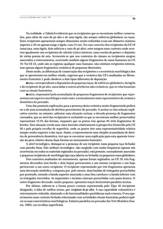 REVISTA PORTUGUESA DE Arqueologia .volume 1.número 1.1998
                                                                                             94



      Na realidade, a Tabela 6 evidencia que os recipientes que se encontram melhor conserva-
dos, para além do vaso de pé alto e de uma tigela, são sempre esféricos/globulares ou taças.
Estes recipientes apresentam sempre dimensões muito reduzidas (com um diâmetro máximo
superior a 10 cm apenas surge a tigela, com 13 cm). No caso concreto dos recipientes da UE 19
(uma taça, uma tigela, dois esféricos e vaso de pé alto), estes surgem num contexto onde ocor-
rem igualmente seis recipientes de calcário (cinco inteiros), uma concha de pecten e o depósito
de várias pontas de seta. Acrescente-se que nos contextos da câmara os recipientes surgem
associados a enterramentos, ocorrendo também alguns fragmentos de ossos humanos na UE
19. Na UE 53, onde não se registou qualquer osso humano, não existiam recipientes inteiros,
mas apenas alguns fragmentos cerâmicos de pequenas dimensões.
      Deste modo, as diferenças de conservação dos recipientes e a recorrência morfológica dos
que se apresentam em melhor estado, sugerem que a cerâmica das UE’s analisadas no Monu-
mento Funerário 1 pode obedecer a dois tipos diferentes de deposição:
           •
       uma, correspondente a deposições de pequenas taças, de esféricos/globulares, da tigela
e do recipiente de pé alto, associadas a outros artefactos não cerâmicos, que se relacionariam
com os rituais funerários;
           •
       outra, responsável pela acumulação de pequenos fragmentos de recipientes que repre-
sentam um espectro morfológico mais vasto, eventualmente mais representativo da cerâmica
doméstica do povoado.
      Uma das possíveis explicações para a presença desta cerâmica muito fragmentada poderá
ser a de uma acumulação de detritos provenientes do povoado. A aceitar-se esta solução expli-
cativa convém, no entanto, salientar uma situação curiosa: a elevada presença de fragmentos
carenados, que ao nível dos recipientes (e excluindo os que se encontram melhor preservados)
representam 12,3% das formas, enquanto que os pratos tem apenas 4% (três fragmentos de
bordo). Esta situação revela uma clara inversão relativamente à perspectiva fornecida pela UE
26 e pela própria recolha de superfície, onde os pratos têm uma representatividade relativa
sempre muito superior à das taças. Assim, a representarem uma simples acumulação de detri-
tos de proveniência doméstica, terá que se encontrar uma explicação para esta aparente inver-
são do peso relativo destas duas formas no monumento funerário.
      A nível tecnológico, destaque-se a presença de um recipiente (uma pequena taça fechada)
com paredes finas. Este atributo tecnológico, não surgindo com muita frequência (apenas seis
ocorrências em todos os materiais registados no povoado), está presente, normalmente associado
a pequenos recipientes de morfologia tipo taça (aberta ou fechada) ou pequenos vasos globulares.
      Dos contextos analisados do monumento, apenas foram registados, na UE 19, três frag-
mentos decorados (um bordo e dois bojos) pertencentes a um mesmo recipiente e um bojo
pertencente a um outro recipiente. O recipiente representado por três fragmentos apresenta
uma decoração simbólica, composta por, pelo menos, duas bandas de triângulos preenchidos
por ponteado, estando a banda superior associada a uma fina canelura e a banda inferior com
os triângulos invertidos. As impressões e incisões estavam preenchidas com pasta branca. O
outro fragmento decorado, muito pequeno, apresenta traços horizontais paralelos incisos.
      Por último, saliente-se a forma pouco comum representada pelo Tipo 16 (recipiente
designado, à falta de melhor termo, por recipiente de pé alto). A sua capacidade volumétrica é
extremamente reduzida, afastando-o de funcionalidades quotidianas mais comuns. O seu apa-
recimento num contexto fechado relacionado com actividades rituais funerárias poderá expli-
car as suas características morfológicas. Existem paralelos no povoado dos Três Moinhos (Soa-
res, 1992), em recolhas superficiais.
 