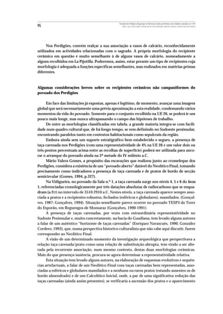 Povoado dos Perdigões (Reguengos de Monsaraz):dados preliminares dos trabalhos realizados em 1997
95                                                   MIGUEL LAGO, CIDÁLIA DUARTE, ANTÓNIO VALERA, JOÃO ALBERGARIA, FRANCISCO ALMEIDA E ANTÓNIO FAUSTINO CARVALHO




      Nos Perdigões, convém realçar a sua associação a vasos de calcário, reconhecidamente
utilizados em actividades relacionadas com o sagrado. A própria morfologia do recipiente
cerâmico em questão é muito semelhante à de alguns vasos de calcário, nomeadamente a
alguns recolhidos em La Pijotilla. Poderemos, assim, estar perante um tipo de recipientes cuja
morfologia é adequada a funções específicas semelhantes, mas realizados em matérias-primas
diferentes.



Algumas considerações breves sobre os recipientes cerâmicos não campaniformes do
povoado dos Perdigões

      Em face das limitações já expostas, apenas é legítimo, de momento, avançar uma imagem
global que será necessariamente uma prévia aproximação a esta realidade, condensando vários
momentos da vida do povoado. Somente para o conjunto recolhido na UE 26, se poderá ir um
pouco mais longe, mas nunca ultrapassando o campo das hipóteses de trabalho.
      De entre as morfologias classificadas em tabela, a grande maioria integra-se com facili-
dade num quadro cultural que, de há longo tempo, se vem definindo no Sudoeste peninsular,
encontrando paralelos tanto em contextos habitacionais como sepulcrais da região.
      Embora ainda sem um suporte estratigráfico bem estabelecido e seguro, a presença de
taça carenada nos Perdigões (com uma representatividade de 4% na UE 26 e um valor dois ou
três pontos percentuais acima entre as recolhas de superfície) poderá ser utilizada para anco-
rar o arranque do povoado ainda na 2ª metade do IV milénio a.C.
      Mário Valera Gomes, a propósito das escavações que realizou junto ao cromeleque dos
Perdigões, considera a existência de um “povoado aberto” datável do Neolítico Final, tomando
precisamente como indicadores a presença de taça carenada e de pratos de bordo de secção
semicircular (Gomes, 1994, p.327).
      Na Vidigueira, no povoado da Sala n.º 1, a taça carenada surge nos níveis 4, 5 e 6 do locus
1, referenciadas cronologicamente por três datações absolutas de radiocarbono que se enqua-
dram (a 2σ) no intervalo de 3510-2910 a.C. Nestes níveis, a taça carenada aparece sempre asso-
ciada a pratos e a recipientes robustos, fechados (esféricos e globulares), mamilados. (Gonçal-
ves, 1987; Gonçalves, 1994). Situação semelhante parece ocorrer no povoado TESP3 da Torre
do Esporão, em Reguengos de Monsaraz (Gonçalves, 1990-1991).
      A presença de taças carenadas, por vezes com extraordinária representatividade no
Sudoste Peninsular e, muito concretamente, na bacia do Guadiana, tem levado alguns autores
a falar de um autêntico “horizonte de taças carenadas” (Enríquez Navascués, 1990; González
Cordero, 1993), que, numa perspectiva historico-culturalista que não cabe aqui discutir, fazem
corresponder ao Neolítico Final.
      A visão de um determinado momento da investigação arqueológica que perspectivava a
relação taça carenada/prato como uma relação de substituição abrupta, tem vindo a ser alte-
rada pela recorrente associação, num mesmo contexto, destas duas morfologias cerâmicas.
Mais do que presença/ausência, procura-se agora determinar a representatividade relativa.
      Esta situação tem levado alguns autores, na elaboração de esquemas evolutivos e sequên-
cias artefactuais, a falar de um Neolítico Final com taças carenadas bem representadas, asso-
ciadas a esféricos e globulares mamilados e a nenhuns ou raros pratos (estando ausentes os de
bordo almendrado) e de um Calcolítico Inicial, onde, a par de uma significativa redução das
taças carenadas (ainda assim presentes), se verificaria a ascensão dos pratos e o aparecimento
 