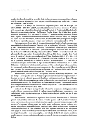 REVISTA PORTUGUESA DE Arqueologia .volume 1.número 1.1998
                                                                                               96



dos bordos almendrados (Silva, no prelo). Seria ainda neste momento que surgiriam toda uma
série de elementos relacionados com o sagrado, como ídolos de cornos, ídolos-placa e cerâmi-
cas simbólicas (Silva, no prelo).
      Utilizando-se a datação de radiocarbono disponível para a fase IIA de Papa Uvas
(4840±120 BP — 3938-3356 cal BC8), o Neolítico Final corresponderia a meados do IV milénio
a.C., enquanto que o Calcolítico Inicial integraria a 2ª metade do IV/inícios do III milénio a.C.,
baseando-se nas datações da fase I do Monte da Tumba, Sala n.º 1 e S. Brás. Num terceiro
momento, plenamente da 1ª metade do III milénio a.C., a taça carenada praticamente desapa-
rece e o prato, nomeadamente de bordo almendrado, domina (Silva, no prelo). Por exemplo,
no Monte Novo dos Albardeiros, na Estrutura 2, datada de 2886-2460, estão presentes os pra-
tos de bordo espessado, enquanto as taças estão totalmente ausentes (Gonçalves, 1994).
      Outros autores preferem falar, de forma ambígua, de um Neolítico Final contemporâneo
de um Calcolítico Inicial ou de um “Calcolítico Inicial neolitizante” (González Cordero, 1993,
p. 244). Deste modo é criado para a Andaluzia, Extremadura e Sul de Portugal “un verdadero
horizonte de transición o de formación (...) caracterizado por la asociación entre dos elemen-
tos definidores del Neolitico Final y del Calcolítico Pleno del SO — la cazuela carenada y los
platos de bordes engrosados” (González Cordero, 1993, p. 245). Como exemplos desse “hori-
zonte de transição” são apresentados Papa Uvas IV (fase datada de 4480±70 BP — 3364-2917
cal BC; 4470±70 BP — 3361-2915 cal BC; 4330±50 BP — 3078-2879; 4110±50 BP — 2875-2492
cal BC9) os níveis inferiores de Los Vientos de la Zarcita, Monte da Tumba I e El Lobo (note-se
que as duas datações mais recentes de Papa Uvas IV são obtidas sobre conchas, não se conta-
bilizando o efeito de reservatório oceânico, o que a ser feito as atiraria para valores semelhan-
tes às duas mais antigas). Comum a estes contextos será o decréscimo da representatividade da
taça carenada. Em termos cronológicos e artefactuais, este “horizonte de formação” corres-
ponderia ao que Tavares da Silva designou por Calcolítico Inicial.
      Neste contexto, sublinhe-se ainda a situação dos povoados do Torrão (Elvas) e Santa Vitó-
ria (Campo Maior) que, tal como os Perdigões, apresentam recintos definidos por sistemas de
fossos e, no caso do primeiro, igualmente localizado junto a um cromeleque (Lago e Alberga-
ria, 1995). No Torrão domina a taça carenada, sendo os pratos representados, até ao momento,
por escassos exemplares. Em Santa Vitória verifica-se a situação oposta, contrastando a abun-
dância de pratos (nomeadamente de bordo almendrado) com os 2,2% de taça carenada no con-
junto das duas fases definidas (Dias, 1996).
      Voltando aos Perdigões, o seu potencial informativo no contexto desta problemática,
sendo evidente, é, de momento, difícil de explorar na sua totalidade, quer porque a área esca-
vada é ainda muito restrita, quer porque os dados estratigráficos já obtidos não são de todo
esclarecedores.
      Relativamente à informação de superfície, as dificuldades decorrem de aí se condensar
grande parte, se não a totalidade, da vida do povoado. Quanto à UE 26, se a interpretarmos
como o preenchimento de uma eventual estrutura negativa e assumirmos que esse preenchi-
mento reflecte um período de tempo não muito longo, poderíamos tratar o conjunto arte-
factual ali recolhido como globalmente contemporâneo. Assim, teríamos uma situação de
associação contextual de taças carenadas (com uma representatividade de 4%), recipientes
com pegas de orelha/mamilares (com uma representatividade semelhante) e pratos, clara-
mente predominantes e com um panóplia de morfologias de bordo (do simples ao almen-
drado), a que se reúnem variadas morfologias de pesos de tear e a presença de cerâmica sim-
bólica.
 