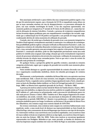 Povoado dos Perdigões (Reguengos de Monsaraz):dados preliminares dos trabalhos realizados em 1997
97                                                    MIGUEL LAGO, CIDÁLIA DUARTE, ANTÓNIO VALERA, JOÃO ALBERGARIA, FRANCISCO ALMEIDA E ANTÓNIO FAUSTINO CARVALHO




      Esta associação artefactual e o peso relativo dos seus componentes poderia sugerir, à luz
do que foi anteriormente exposto, que a formação da UE 26 se enquadraria numa altura em
que as taças carenadas estariam em vias de desaparecimento e se processava afirmação do
prato, nas suas variadas morfologias de bordo. À luz dos esquemas apresentados, este
momento poderia ser integrável no 2ª metade do IV/início do III milénio a.C., numa fase ini-
cial de afirmação do sistema Calcolítico. Contudo, a presença de recipientes campaniformes
incisos levantam alguns problemas para um enquadramento cronológico tão recuado, suge-
rindo que a sedimentação da UE 26 poderá corresponder a um período de tempo mais lato,
condensando detritos de vários momentos de utilização do povoado.
      Contudo, não é de excluir que a fundação do povoado recue a um momento integrável no
Neolítico Final regional, eventualmente associado à construção e/ou utilização do cromeleque.
Esta possibilidade poderia explicar a situação verificada no Monumento Funerário 1, onde, nos
fragmentos cerâmicos de reduzidas dimensões (cerâmica que não faz parte dos rituais funerá-
rios), a taça carenada apresenta uma percentagem bem superior à dos pratos. O Monumento
Funerário 1, construção calcolítica, pode ter sido implantado precisamente numa área onde
poderia ter existido uma ocupação mais antiga, situação que seria eventualmente responsável,
através de processos tafonómicos decorrentes da construção e utilização do monumento, pela
referida inversão da relação taças carenadas/pratos. Note-se que esta é a área do recinto do
povoado mais próxima do cromeleque.
      De qualquer forma, a perspectiva global do aparelho cerâmico, associada às restantes
categorias artefactuais, sugere que o apogeu do povoado terá ocorrido num momento plena-
mente calcolítico.
      Neste sentido destaque-se a grande representatividade da cerâmica decorada com moti-
vos e organizações consideradas simbólicas, dentro da reduzida percentagem de cerâmica
decorada.
      Efectivamente, a nível peninsular, a simbólica da Deusa Mãe terá o seu epicentro nas áreas
mais meridionais. Dali, e através de rotas terrestres, terá atingido a Estremadura portuguesa
(Gonçalves). Porém, e seguindo outros caminhos chegou igualmente mais a Norte, estando pre-
sente na bacia do Mondego (dados inéditos), no Norte de Portugal (povoado de S. Lourenço —
Jorge, 1986) e na Meseta norte espanhola (povoado de Las Pozas — Val Recio, 1983).
      A presença de motivos solares na fase inicial do Monte da Tumba (Soares e Soares, 1987),
sugere que esta simbólica, ou alguns dos seus motivos, poderão ter surgido ainda na 2ª metade
do IV milénio a.C., pelo menos no sul peninsular, onde o processo de calcolitização parece ter
sido mais precoce (Soares e Cabral, 1993). Também em S. Brás surgem fragmentos de cerâmi-
cas simbólicas, não sendo, contudo, clara a sua associação às dataçaões de radiocarbono que
correspondem ao período 3500-2920 a.C. Quanto à sua perduração, a vigência destas repre-
sentações simbólicas parece ser longa. Localmente, na Estrutura 1 do povoado do Monte Novo
dos Albardeiros, esta cerâmica surge num contexto datado de 2470-1910.
      Em termos contextuais, estas cerâmicas tanto surgem em contextos habitacionais como
sepulcrais, sendo, a uma escala local, de destacar sua representatividade na Anta Grande do
Olival da Pega, único monumento da área de Reguengos que forneceu este tipo de decorações.
Aí, é interesante verificar a sua convivência com os motivos espinhados, com os motivos à base
de traços radiais verticais em recipientes esféricos ou tipo tigela, ou a motivos à base de impres-
sões em meia lua (Leisner, 1985, Est. XXX). Todos estes motivos se encontram igualmente
representados nos Perdigões. Relembre-se que, neste povoado, as bandas de elementos em
meia lua impressos surgem sozinhas (tal como em Olival da Pega) ou associadas a ponteados
 
