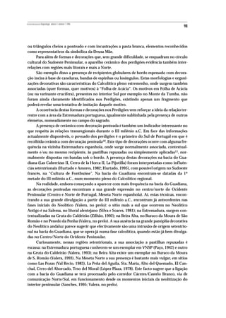REVISTA PORTUGUESA DE Arqueologia .volume 1.número 1.1998
                                                                                             98



ou triângulos cheios a ponteado e com incustrações a pasta branca, elementos reconhecidos
como representativos da simbólica da Deusa Mãe.
      Para além de formas e decorações que, sem grande dificuldade, se enquadram no círculo
cultural do Sudoeste Peninsular, o aparelho cerâmico dos perdigões evidência também inter-
relações com regiões mais litorais e mais a Norte.
      São exemplo disso a presença de recipientes globulares de bordo espessado com decora-
ção incisa à base de caneluras, bandas de espinhas ou losângulos. Estas morfologias e organi-
zações decorativas são características do Calcolítico pleno estremenho, onde surgem também
associadas (quer formas, quer motivos) à “Folha de Acácia”. Os motivos em Folha de Acácia
(ou na varinante crucífera), presentes no interior Sul por exemplo no Monte da Tumba, não
foram ainda claramente identificados nos Perdigões, existindo apenas um fragmento que
poderá revelar uma tentativa de imitação daquele motivo.
      A ocorrência destas formas e decorações nos Perdigões vem reforçar a ideia da relação ter-
restre com a área da Estremadura portuguesa, igualmente sublinhada pela presença de outros
elemetos, nomeadamente no campo do sagrado.
      A presença de cerâmica com decoração penteada é também um indicador interessante no
que respeita às relações transregionais durante o III milénio a.C. Em face das informações
actualmente disponíveis, o povoado dos perdigões é o primeiro do Sul de Portugal em que é
recolhida cerâmica com decoração penteada10. Este tipo de decorações ocorre com alguma fre-
quência na vizinha Estremadura espanhola, onde surge normalmente associada, contextual-
mente e/ou no mesmo recipiente, às pastilhas repuxadas ou simplesmente aplicadas11, nor-
malmente dispostas em bandas sob o bordo. A presença destas decorações na bacia do Gua-
diana (Las Cabrerizas II, Cerro de la Horca II, La Pijotilla) foram interpretadas como influên-
cias setentrionais (Hurtado e Amores, 1982; Hurtado, 1995), com possível origem no Sudoeste
francês, na “Cultura de Fontbuisse”. Na bacia do Guadiana encontram-se datadas da 1ª
metade do III milénio a.C., num momento pleno do Calcolítico regional.
      Na realidade, embora começando a aparecer com mais frequência na bacia do Guadiana,
as decorações penteadas encontram a sua grande expressão no centro/norte do Ocidente
Peninsular (Centro e Norte de Portugal, Meseta Norte espanhola). Aí, estas técnicas, encon-
trando a sua grande divulgação a partir do III milénio a.C., encontram já antecedentes nas
fases iniciais do Neolítico (Valera, no prelo): o sítio mais a sul que ocorrem no Neolítico
Antigo é na Salema, no litoral alentejano (Silva e Soares, 1981); na Estremadura, surgem con-
textualizadas na Gruta do Caldeirão (Zilhão, 1992); na Beira Alta, no Buraco da Moura de São
Romão e no Penedo da Penha (Valera, no prelo). A sua ausência na grande panóplia decorativa
do Neolítico andaluz parece sugerir que efectivamente são uma intrusão de origem setentrio-
nal na bacia do Guadiana, que se opera já numa fase calcolítica, quando estão já bem divulga-
das no Centro/Norte do Ocidente Peninsular.
      Curiosamente, nessas regiões setentrionais, a sua associação a pastilhas repuxadas é
escassa: na Estremadura portuguesa conhecem-se um exemplar em VNSP (Paço, 1942) e outro
na Gruta do Caldeirão (Valera, 1993); na Beira Alta existe um exemplar no Buraco da Moura
de S. Romão (Valera, 1993). Na Meseta Norte a sua presença é bastante mais vulgar, em sítios
como Las Pozas (Val Recio, 1983), La Peña del Aguila, Sta. María, Alto del Quemado, El Can-
chal, Cerro del Ahorcado, Teso del Moral (López Plaza, 1978). Este facto sugere que a ligação
com a bacia do Guadiana se terá processado pelo corredor Cáceres/Castelo Branco, via de
comunicação Norte/Sul, em funcionamento desde os momentos iniciais da neolitização do
interior peninsular (Sanches, 1995; Valera, no prelo).
 