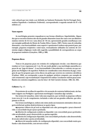 REVISTA PORTUGUESA DE Arqueologia .volume 1.número 1.1998
                                                                                           100



culo cultural que tem vindo a ser definido no Sudoeste Peninsular (Sul de Portugal, Estre-
madura Espanhola e Andaluzia Ocidental), correspondendo à segunda metade do IV e III
milénio a.C.



Vasos suporte

     As morfologias presentes enquadram-se nas formas cilíndricas e hiperbolóides. Alguns
dos que se encontra inteiros não são de grandes dimensões (num dos casos com um diâmetro
máximo exterior de 4,4 cm e uma altura de 7,8 cm), apresentando grandes semelhanças com
um exemplar publicado do Monte da Tumba (Silva e Soares, 1987). Nestes casos de reduzidas
dimensões, a sua funcionalidade como suporte é questionável (embora seja possível para, por
exemplo, pequenos recipientes e mini-vasos, eventualmente utilizados em contexto de ceri-
mónias mágico-religiosas), tendo sido sugerida a possibilidade de corresponderem ao corpo
de pequenos tambores (Gonçalves, 1989, p. 308).



Pequenos discos

      Trata-se de pequenas peças em cerâmica de configuração circular, com diâmetros que
rondam os 3 cm e espessuras até 1 cm. De um modo global, a sua morfologia assemelha-se a
peças de um “jogo de damas”. A sua funcionalidade é desconhecida e o contexto em que sur-
giram nos Perdigões é de superfície. Poderão ser considerados como elementos de jogo, à ima-
gem do que foi proposto para certos discos em pedra que ocorrem em contextos calcolíticos
(Cardoso, 1994), ou corresponder a peças de qualquer artefacto composto, por exemplo de
cariz ornamental, cuja reconstituição é impossível de realizar. Localmente existem peças seme-
lhantes em contextos megalíticos, caso da Anta 1 de Vale Carneiro (Leisner, 1985, Est. XII).



Colheres (Fig. 17)

     Provenientes de recolhas de superfície e de escavação de contextos habitacionais, são bas-
tante vulgares nos Perdigões e apresentam morfologias e tamanhos algo variados.
     Em termos de tamanhos, existe toda uma sequência, que vai desde as pequenas colheres
(com cerca de 5 cm de comprimento, incluindo o cabo) até aos grandes colherões, que ultra-
passam os 20 cm.
     Em termos morfológicos, embora não exista ainda um tratamento sistemático desta cate-
goria artefactual, podem desde já destacar-se quatro tipos:
           •
       pequenas colheres de pá oval ou elipsoidal com cabo ponteagudo e pouco desenvol-
vido; a concavidade da pá é pouco profunda;
           •
       colherões de configuração ovalada ou elipsoidal, com concavidade pouco profunda e
cabo arredondado, pouco desenvolvido ou apenas sugerido;
           •
      colherões de configuração elipsoidal, com concavidade profunda e cabo desenvolvido,
de secção subcircular e ponta arredondada;
           •
       colheres de tamanho médio, de configuração elipsoidal, com concavidade muito pro-
funda e cabo desenvolvido, com nervura central.
 