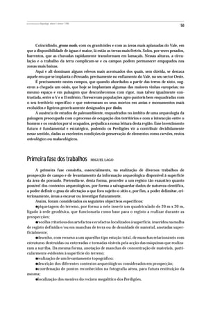 REVISTA PORTUGUESA DE Arqueologia .volume 1.número 1.1998
                                                                                               50



     Coincidindo, grosso modo, com os granitóides e com as áreas mais aplanadas do Vale, em
que a disponibilidade de águas é maior, lá estão as terras mais férteis. Solos, por vezes pesados,
barrentos, que as chuvadas rapidamente transformam em lamaçais. Nessas alturas, a circu-
lação e o trabalho da terra complicam-se e os campos podem permanecer empapados nas
zonas mais baixas.
     Aqui e ali dominam alguns relevos mais acentuados dos quais, sem dúvida, se destaca
aquele em que se implanta o Povoado, precisamente no enfiamento do Vale, no seu sector Oeste.
     É precisamente nestes campos, que quando abordados a partir das terras de xisto, sug-
erem a chegada um oásis, que hoje se implantam algumas das maiores vinhas europeias; no
mesmo espaço e em paisagem que desconhecemos com rigor, mas talvez igualmente con-
trastada, entre o V e o II milénio, floresceram populações agro-pastoris bem enquadradas com
o seu território específico e que enterraram os seus mortos em antas e monumentos mais
evoluídos e ligeiros genericamente designados por tholos.
     A ausência de estudos de paleoambiente, enquadrados no âmbito de uma arqueologia da
paisagem preocupada com o processo de ocupação dos territórios e com a interacção entre o
homem e os cenários por si ocupados, prejudica a nossa leitura desta região. Esse investimento
futuro é fundamental e estratégico, podendo os Perdigões vir a contribuir decididamente
nesse sentido, dadas as excelentes condições de preservação de elementos como carvões, restos
osteológico ou malacológicos.




Primeira fase dos trabalhos                                 MIGUEL LAGO


      A primeira fase consistia, essencialmente, na realização de diversos trabalhos de
prospecção de campo e de levantamento da informação arqueológica disponível à superfície
da área do povoado. Pretendia-se, desta forma, proceder a um registo tão exaustivo quanto
possível dos contextos arqueológicos, por forma a salvaguardar dados de natureza científica,
a poder definir o grau de afectação a que fora sujeito o sítio e, por fim, a poder delimitar, cri-
teriosamente, áreas a escavar ou investigar futuramente.
      Assim, foram considerados os seguintes objectivos específicos:
           •
       piquetagem do terreno, por forma a nele inserir um quadriculado de 20 m x 20 m,
ligado à rede geodésica, que funcionaria como base para o registo a realizar durante as
prospecções;
           •
       recolha criteriosa dos artefactos e ecofactos localizados à superfície, inseridos na malha
de registo definida e/ou em manchas de terra ou de densidade de material, anotadas super-
ficialmente;
           •
       desenho, com recurso a um aparelho tipo estação total, de manchas relacionáveis com
estruturas destruídas ou enterradas e tornadas visíveis pela acção das máquinas que realiza-
ram a surriba. Da mesma forma, anotação de manchas de concentração de materiais, parti-
cularmente evidentes à superfície do terreno;
           •
       realização de um levantamento topográfico;
           •
       descrição dos diferentes contextos arqueológicos considerados em prospecção;

mesma;
           •
       coordenação de pontos reconhecidos na fotografia aérea, para futura restituição da


           •
       localização dos menires do recinto megalítico dos Perdigões.
 