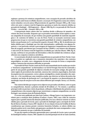 REVISTA PORTUGUESA DE Arqueologia .volume 1.número 1.1998
                                                                                            106



registam a presença de cerâmicas campaniformes, com a excepção do povoado calcolítico do
Porto Torrão onde foram recolhidos durante a escavação 315 fragmentos numa área relativa-
mente reduzida e cerca de outros 100 provenientes de superfície (Arnaud, 1993, p. 48). Como
refere este autor o número total de fragmentos aproxima-se muito dos números obtidos no
povoado do Zambujal — 336 fragmentos — (Kunst, 1996, Fig. 6), e no povoado de Vila Nova de
S.Pedro — cerca de 500 — (Arnaud, 1993, p. 48).
      A interpretação destes valores deve ser cautelosa devido à diferença de tamanho e de
volume das áreas escavadas. Enquanto que os povoados estremenhos foram sujeitos a exten-
sas campanhas de escavação, de que resultou uma grande quantidade de materiais arqueoló-
gicos e de contextos de habitat, no caso do Porto Torrão as escavações ocorreram numa
pequena área em que se concentrava uma grande quantidade de cerâmica campaniforme, um
botão com perfuração em V e um braçal de arqueiro (Arnaud, 1993, p. 48). Se atendermos aos
dados obtidos para o Zambujal, que têm sido sistematizados e publicados com alguma fre-
quência, e com particular atenção a percentagem de fragmentos campaniformes nas diversas
fases de ocupação, percebemos que à excepção da fase 4 (0,84%), o seu número não ultrapassa
o valor de 0,5% do número total de fragmentos recolhidos por cada fase (Kunst, 1996, Fig. 6),
ou seja, confirma-se nos povoados da Estremadura a ideia da raridade das cerâmicas campa-
niformes nos conjuntos cerâmicos calcolíticos.
      A concentração elevada de materiais campaniformes no povoado do Porto Torrão é insó-
lita e só poderá ser explicada com o tratamento sistemático dos materiais e dos contextos
arqueológicos, ou então, com o alargamento da área de escavação de forma a compreender
melhor a natureza das estruturas edificadas no povoado.
      O povoado do Porto Torrão é mais um fio de uma emaranhada teia de aranha que envolve
o “fenómeno campaniforme” na Estremadura e no Sul de Portugal. Esta teia foi construída a
partir de uma grande quantidade de objectos oriundos de escavações antigas, das quais não
existe registo de proveniência dos materiais, natureza dos contextos arqueológicos, descrição
da arquitectura do monumento, cortes e planos estratigráficos, estudo sistemático dos mate-
riais, etc.; e foi concebida por uma romântica aranha, que detectou na beleza decorativa das
cerâmicas, nos botões de perfuração em V, nos braçais de arqueiro e no desenvolvimento da
metalurgia, traços de um povo ou de uma cultura diferente (por exemplo, Savory, s.d.; Ferreira,
1966).
      Não existem dúvidas que surgem novos objectos nos povoados calcolíticos, entre os quais
os campaniformes, durante a primeira metade do III milénio a.C. No entanto, o problema
principal reside em precisar o ínicio da produção, utilização e distribuição dos primeiros vasos
campaniformes e dos restantes objectos que caracterizam o conjunto campaniforme, no sul de
Portugal e nas restantes áreas da Península Ibérica.
      O recente texto publicado por João Luis Cardoso e Monge Soares é um importante con-
tributo para a resolução deste problema (Cardoso e Soares, 1997), mas a falta de contextos
seguros para a grande maioria das datações publicadas, leva-nos a destacar somente os valores
obtidos para o povoado de Leceia, para o povoado do Zambujal e para a necrópole da Verde-
lha de Ruivos (Cardoso e Soares,1997, Quadro I). Se em relação à Gruta da Verdelha de Ruivos
considerarmos que estamos perante contextos funerários fechados, os valores obtidos nas
datações podem servir como limite ante quem para a produção dos vasos acampanados e como
indicador do momento em que o indíviduo foi inumado.
      No que diz respeito às datações apresentadas para o povoado de Leceia e para o povoado
do Zambujal (Cardoso e Soares, 1997, Quadro I) a sua interpretação terá de ser mais cautelosa,
 
