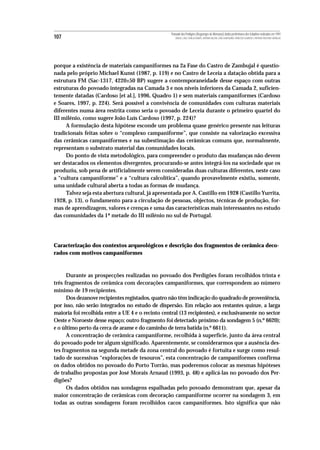 Povoado dos Perdigões (Reguengos de Monsaraz):dados preliminares dos trabalhos realizados em 1997
107                                                   MIGUEL LAGO, CIDÁLIA DUARTE, ANTÓNIO VALERA, JOÃO ALBERGARIA, FRANCISCO ALMEIDA E ANTÓNIO FAUSTINO CARVALHO




porque a existência de materiais campaniformes na 2a Fase do Castro de Zambujal é questio-
nada pelo próprio Michael Kunst (1987, p. 119) e no Castro de Leceia a datação obtida para a
estrutura FM (Sac-1317, 4220±50 BP) sugere a contemporaneidade desse espaço com outras
estruturas do povoado integradas na Camada 3 e nos níveis inferiores da Camada 2, suficien-
temente datadas (Cardoso [et al.], 1996, Quadro 1) e sem materiais campaniformes (Cardoso
e Soares, 1997, p. 224). Será possível a convivência de comunidades com culturas materiais
diferentes numa área restrita como seria o povoado de Leceia durante o primeiro quartel do
III milénio, como sugere João Luís Cardoso (1997, p. 224)?
     A formulação desta hipótese esconde um problema quase genérico presente nas leituras
tradicionais feitas sobre o “complexo campaniforme”, que consiste na valorização excessiva
das cerâmicas campaniformes e na subestimação das cerâmicas comuns que, normalmente,
representam o substrato material das comunidades locais.
     Do ponto de vista metodológico, para compreender o produto das mudanças não devem
ser destacados os elementos divergentes, procurando-se antes integrá-los na sociedade que os
produziu, sob pena de artificialmente serem consideradas duas culturas diferentes, neste caso
a “cultura campaniforme” e a “cultura calcolítica”, quando provavelmente existiu, somente,
uma unidade cultural aberta a todas as formas de mudança.
     Talvez seja esta abertura cultural, já apresentada por A. Castillo em 1928 (Castillo Yurrita,
1928, p. 13), o fundamento para a circulação de pessoas, objectos, técnicas de produção, for-
mas de aprendizagem, valores e crenças e uma das características mais interessantes no estudo
das comunidades da 1ª metade do III milénio no sul de Portugal.




Caracterização dos contextos arqueológicos e descrição dos fragmentos de cerâmica deco-
rados com motivos campaniformes



      Durante as prospecções realizadas no povoado dos Perdigões foram recolhidos trinta e
três fragmentos de cerâmica com decorações campaniformes, que correspondem ao número
mínimo de 19 recipientes.
      Dos dezanove recipientes registados, quatro não têm indicação do quadrado de proveniência,
por isso, não serão integrados no estudo de dispersão. Em relação aos restantes quinze, a larga
maioria foi recolhida entre a UE 4 e o recinto central (13 recipientes), e exclusivamente no sector
Oeste e Noroeste desse espaço; outro fragmento foi detectado próximo da sondagem 5 (n.º 6620);
e o último perto da cerca de arame e do caminho de terra batida (n.º 6611).
      A concentração de cerâmica campaniforme, recolhida à superfície, junto da área central
do povoado pode ter algum significado. Aparentemente, se considerarmos que a ausência des-
tes fragmentos na segunda metade da zona central do povoado é fortuita e surge como resul-
tado de sucessivas “explorações de tesouros”, esta concentração de campaniformes confirma
os dados obtidos no povoado do Porto Torrão, mas poderemos colocar as mesmas hipóteses
de trabalho propostas por José Morais Arnaud (1993, p. 48) e aplicá-las no povoado dos Per-
digões?
      Os dados obtidos nas sondagens espalhadas pelo povoado demonstram que, apesar da
maior concentração de cerâmicas com decoração campaniforme ocorrer na sondagem 3, em
todas as outras sondagens foram recolhidos cacos campaniformes. Isto significa que não
 