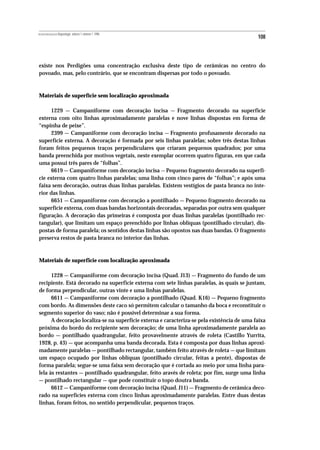REVISTA PORTUGUESA DE Arqueologia .volume 1.número 1.1998
                                                                                             108



existe nos Perdigões uma concentração exclusiva deste tipo de cerâmicas no centro do
povoado, mas, pelo contrário, que se encontram dispersas por todo o povoado.



Materiais de superfície sem localização aproximada

     1229 — Campaniforme com decoração incisa — Fragmento decorado na superficie
externa com oito linhas aproximadamente paralelas e nove linhas dispostas em forma de
“espinha de peixe”.
     2399 — Campaniforme com decoração incisa — Fragmento profusamente decorado na
superfície externa. A decoração é formada por seis linhas paralelas; sobre três destas linhas
foram feitos pequenos traços perpendiculares que criaram pequenos quadrados; por uma
banda preenchida por motivos vegetais, neste exemplar ocorrem quatro figuras, em que cada
uma possui três pares de “folhas”.
     6619 — Campaniforme com decoração incisa — Pequeno fragmento decorado na superfí-
cie externa com quatro linhas paralelas; uma linha com cinco pares de “folhas”; e após uma
faixa sem decoração, outras duas linhas paralelas. Existem vestígios de pasta branca no inte-
rior das linhas.
     6651 — Campaniforme com decoração a pontilhado — Pequeno fragmento decorado na
superfície externa, com duas bandas horizontais decoradas, separadas por outra sem qualquer
figuração. A decoração das primeiras é composta por duas linhas paralelas (pontilhado rec-
tangular), que limitam um espaço preenchido por linhas oblíquas (pontilhado circular), dis-
postas de forma paralela; os sentidos destas linhas são opostos nas duas bandas. O fragmento
preserva restos de pasta branca no interior das linhas.



Materiais de superficie com localização aproximada

      1228 — Campaniforme com decoração incisa (Quad. J13) — Fragmento do fundo de um
recipiente. Está decorado na superficie externa com sete linhas paralelas, às quais se juntam,
de forma perpendicular, outras vinte e uma linhas paralelas.
      6611 — Campaniforme com decoração a pontilhado (Quad. K16) — Pequeno fragmento
com bordo. As dimensões deste caco só permitem calcular o tamanho da boca e reconstituir o
segmento superior do vaso; não é possível determinar a sua forma.
      A decoração localiza-se na superfície externa e caracteriza-se pela existência de uma faixa
próxima do bordo do recipiente sem decoração; de uma linha aproximadamente paralela ao
bordo — pontilhado quadrangular, feito provavelmente através de roleta (Castillo Yurrita,
1928, p. 43) — que acompanha uma banda decorada. Esta é composta por duas linhas aproxi-
madamente paralelas — pontilhado rectangular, também feito através de roleta — que limitam
um espaço ocupado por linhas oblíquas (pontilhado circular, feitas a pente), dispostas de
forma paralela; segue-se uma faixa sem decoração que é cortada ao meio por uma linha para-
lela às restantes — pontilhado quadrangular, feito aravés de roleta; por fim, surge uma linha
— pontilhado rectangular — que pode constituir o topo doutra banda.
      6612 — Campaniforme com decoração incisa (Quad. J11) — Fragmento de cerâmica deco-
rado na superfícies externa com cinco linhas aproximadamente paralelas. Entre duas destas
linhas, foram feitos, no sentido perpendicular, pequenos traços.
 