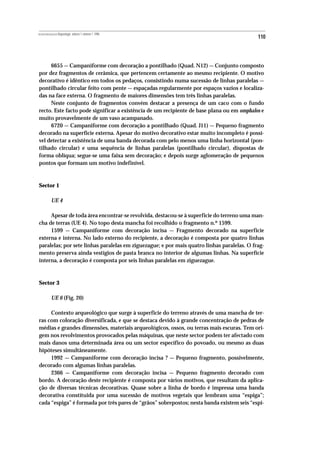 REVISTA PORTUGUESA DE Arqueologia .volume 1.número 1.1998
                                                                                            110



     6655 — Campaniforme com decoração a pontilhado (Quad. N12) — Conjunto composto
por dez fragmentos de cerâmica, que pertencem certamente ao mesmo recipiente. O motivo
decorativo é idêntico em todos os pedaços, consistindo numa sucessão de linhas paralelas —
pontilhado circular feito com pente — espaçadas regularmente por espaços vazios e localiza-
das na face externa. O fragmento de maiores dimensões tem três linhas paralelas.
     Neste conjunto de fragmentos convém destacar a presença de um caco com o fundo
recto. Este facto pode significar a existência de um recipiente de base plana ou em omphalos e
muito provavelmente de um vaso acampanado.
     6720 — Campaniforme com decoração a pontilhado (Quad. J11) — Pequeno fragmento
decorado na superfície externa. Apesar do motivo decorativo estar muito incompleto é possí-
vel detectar a existência de uma banda decorada com pelo menos uma linha horizontal (pon-
tilhado circular) e uma sequência de linhas paralelas (pontilhado circular), dispostas de
forma oblíqua; segue-se uma faixa sem decoração; e depois surge aglomeração de pequenos
pontos que formam um motivo indefinível.



Sector 1

           UE 4

     Apesar de toda área encontrar-se revolvida, destacou-se à superficie do terreno uma man-
cha de terras (UE 4). No topo desta mancha foi recolhido o fragmento n.º 1599.
     1599 — Campaniforme com decoração incisa — Fragmento decorado na superficie
externa e interna. No lado externo do recipiente, a decoração é composta por quatro linhas
paralelas; por sete linhas paralelas em ziguezague; e por mais quatro linhas paralelas. O frag-
mento preserva ainda vestígios de pasta branca no interior de algumas linhas. Na superfície
interna, a decoração é composta por seis linhas paralelas em ziguezague.



Sector 3

           UE 6 (Fig. 20)

     Contexto arqueológico que surge à superficie do terreno através de uma mancha de ter-
ras com coloração diversificada, e que se destaca devido à grande concentração de pedras de
médias e grandes dimensões, materiais arqueológicos, ossos, ou terras mais escuras. Tem ori-
gem nos revolvimentos provocados pelas máquinas, que neste sector podem ter afectado com
mais danos uma determinada área ou um sector específico do povoado, ou mesmo as duas
hipóteses simultâneamente.
     1992 — Campaniforme com decoração incisa ? — Pequeno fragmento, possivelmente,
decorado com algumas linhas paralelas.
     2366 — Campaniforme com decoração incisa — Pequeno fragmento decorado com
bordo. A decoração deste recipiente é composta por vários motivos, que resultam da aplica-
ção de diversas técnicas decorativas. Quase sobre a linha de bordo é impressa uma banda
decorativa constítuida por uma sucessão de motivos vegetais que lembram uma “espiga”;
cada “espiga” é formada por três pares de “grãos” sobrepostos; nesta banda existem seis “espi-
 