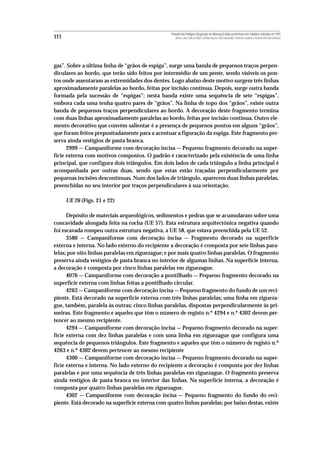 Povoado dos Perdigões (Reguengos de Monsaraz):dados preliminares dos trabalhos realizados em 1997
111                                                  MIGUEL LAGO, CIDÁLIA DUARTE, ANTÓNIO VALERA, JOÃO ALBERGARIA, FRANCISCO ALMEIDA E ANTÓNIO FAUSTINO CARVALHO




gas”. Sobre a última linha de “grãos de espiga”, surge uma banda de pequenos traços perpen-
diculares ao bordo, que terão sido feitos por intermédio de um pente, sendo vísiveis os pon-
tos onde assentaram as extremidades dos dentes. Logo abaixo deste motivo surgem três linhas
aproximadamente paralelas ao bordo, feitas por incisão contínua. Depois, surge outra banda
formada pela sucessão de “espigas”; nesta banda existe uma sequência de sete “espigas”,
embora cada uma tenha quatro pares de “grãos”. Na linha de topo dos “grãos”, existe outra
banda de pequenos traços perpendiculares ao bordo. A decoração deste fragmento termina
com duas linhas aproximadamente paralelas ao bordo, feitas por incisão contínua. Outro ele-
mento decorativo que convém salientar é a presença de pequenos pontos em alguns “grãos”,
que foram feitos prepositadamente para a acentuar a figuração da espiga. Este fragmento pre-
serva ainda vestígios de pasta branca.
      2999 — Campaniforme com decoração incisa — Pequeno fragmento decorado na super-
fície externa com motivos compostos. O padrão é caracterizado pela existência de uma linha
principal, que configura dois triângulos. Em dois lados de cada triângulo a linha principal é
acompanhada por outras duas, sendo que estas estão traçadas perpendicularmente por
pequenas incisões descontínuas. Num dos lados de triângulo, aparecem duas linhas paralelas,
preenchidas no seu interior por traços perpendiculares à sua orientação.

      UE 26 (Figs. 21 e 22)

      Depósito de materiais arqueológicos, sedimentos e pedras que se acumularam sobre uma
concavidade alongada feita na rocha (UE 57). Esta estrutura arquitectónica negativa quando
foi escavada rompeu outra estrutura negativa, a UE 58, que estava preenchida pela UE 52.
      3580 — Campaniforme com decoração incisa — Fragmento decorado na superficie
externa e interna. No lado externo do recipiente a decoração é composta por sete linhas para-
lelas; por oito linhas paralelas em ziguezague; e por mais quatro linhas paralelas. O fragmento
preserva ainda vestígios de pasta branca no interior de algumas linhas. Na superfície interna,
a decoração é composta por cinco linhas paralelas em ziguezague.
      4076 — Campaniforme com decoração a pontilhado — Pequeno fragmento decorado na
superfície externa com linhas feitas a pontilhado circular.
      4263 — Campaniforme com decoração incisa — Pequeno fragmento do fundo de um reci-
piente. Está decorado na superfície externa com três linhas paralelas; uma linha em zigueza-
gue, também, paralela às outras; cinco linhas paralelas, dispostas perpendicularmente às pri-
meiras. Este fragmento e aqueles que têm o número de registo n.º 4294 e n.º 4302 devem per-
tencer ao mesmo recipiente.
      4294 — Campaniforme com decoração incisa — Pequeno fragmento decorado na super-
fície externa com dez linhas paralelas e com uma linha em ziguezague que configura uma
sequência de pequenos triângulos. Este fragmento e aqueles que têm o número de registo n.º
4263 e n.º 4302 devem pertencer ao mesmo recipiente
      4300 — Campaniforme com decoração incisa — Pequeno fragmento decorado na super-
ficie externa e interna. No lado externo do recipiente a decoração é composta por dez linhas
paralelas e por uma sequência de três linhas paralelas em ziguezague. O fragmento preserva
ainda vestígios de pasta branca no interior das linhas. Na superfície interna, a decoração é
composta por quatro linhas paralelas em ziguezague.
      4302 — Campaniforme com decoração incisa — Pequeno fragmento do fundo do reci-
piente. Está decorado na superfície externa com quatro linhas paralelas; por baixo destas, existe
 