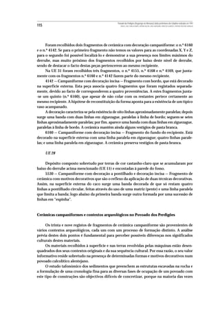 Povoado dos Perdigões (Reguengos de Monsaraz):dados preliminares dos trabalhos realizados em 1997
115                                                  MIGUEL LAGO, CIDÁLIA DUARTE, ANTÓNIO VALERA, JOÃO ALBERGARIA, FRANCISCO ALMEIDA E ANTÓNIO FAUSTINO CARVALHO




      Foram recolhidos dois fragmentos de cerâmica com decoração campaniforme: o n.º 6160
e o n.º 4142. Se para o primeiro fragmento não temos os valores para as coordenadas X, Y e Z,
para o segundo foi possível localizá-lo e demonstrar a sua presença nos limites máximos do
derrube, mas muito próximo dos fragmentos recolhidos por baixo deste nível de derrube,
sendo de destacar o facto destas peças pertencerem ao mesmo recipiente.
      Na UE 31 foram recolhidos três fragmentos, o n.º 4155, n.º 4168 e n.º 4169, que junta-
mente com os fragmentos n.º 6160 e n.º 4142 fazem parte do mesmo recipiente.
      4142 — Campaniforme com decoração incisa — Fragmento com bordo, que está decorado
na superficie externa. Esta peça associa quatro fragmentos que foram registados separada-
mente, devido ao facto de corresponderem a quatro proveniências. A estes fragmentos junta-
-se um quinto (n.º 6160), que apesar de não colar com os restantes pertece certamente ao
mesmo recipiente. A hipótese de reconstituição da forma aponta para a existência de um típico
vaso acampanado.
      A decoração caracteriza-se pela existência de oito linhas aproximadamente paralelas; depois
surge uma banda com duas linhas em ziguezague, paralelas à linha de bordo; seguem-se setes
linhas aproximadamente paralelas; por fim. aparece uma banda com duas linhas em ziguezague,
paralelas à linha de bordo. A cerâmica mantêm ainda alguns vestígios de pasta branca.
      6160 — Campaniforme com decoração incisa — Fragmento do fundo do recipiente. Está
decorado na superficie externa com uma linha paralela em ziguezague; quatro linhas parale-
las; e uma linha paralela em ziguezague. A cerâmica preserva vestígios de pasta branca.

      UE 28

     Depósito composto sobretudo por terras de cor castanho-claro que se acumularam por
baixo do derrube acima mencionado (UE 11) e encostadas à parede do fosso.
     5530 — Campaniforme com decoração a pontilhado e decoração incisa — Fragmento de
cerâmica com motivos decorativos que são o reflexo da aplicação de duas técnicas decorativas.
Assim, na superfície externa do caco surge uma banda decorada de que só restam quatro
linhas a pontilhado circular, feitas através do uso de uma matriz (pente) e uma linha paralela
que limita a banda; logo abaixo da primeira banda surge outra formada por uma sucessão de
linhas em “espinha”.



Cerâmicas campaniformes e contextos arqueológicos no Povoado dos Perdigões

      Os trinta e nove registos de fragmentos de cerâmica campaniforme são provenientes de
vários contextos arqueológicos, cada um com um processo de formação distinto. A análise
prévia destes dois pontos é fundamental para perceber possíveis diferenças nos significados
culturais destes materiais.
      Os materiais recolhidos à superfície e nas terras revolvidas pelas máquinas estão desen-
quadrados dos seus contextos originais e da sua sequência cultural. Por essa razão, o seu valor
informativo reside sobretudo na presença de determinadas formas e motivos decorativos num
povoado calcolítico alentejano.
      O estudo tafonómico dos sedimentos que preenchem as estrututas escavadas na rocha e
a formulação de uma cronologia fina para as diversas fases de ocupação de um povoado com
este tipo de construções são objectivos dificeis de concretizar, porque na maioria das vezes
 