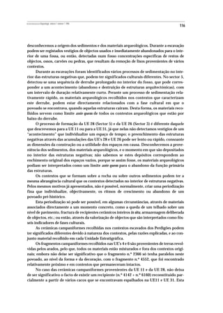 REVISTA PORTUGUESA DE Arqueologia .volume 1.número 1.1998
                                                                                            116



desconhecemos a origem dos sedimentos e dos materiais arqueológicos. Durante a escavação
podem ser registados vestígios de objectos usados e imediatamente abandonados para o inte-
rior de uma fossa, ou então, detectadas num fosso concentrações específicas de restos de
objectos, ossos, carvões ou pedras, que resultam da remoção de lixos provenientes de vários
contextos.
      Durante as escavações foram identificados vários processos de sedimentação no inte-
rior das estruturas negativas que, podem ter significados culturais diferentes. No sector 5,
detectou-se uma sequência de derrube prolongado no interior do fosso, que pode corres-
ponder a um acontecimento (abandono e destruição de estruturas arquitectónicas), com
um intervalo de duração relativamente curto. Perante um processo de sedimentação rela-
tivamente rápido, os materiais arqueológicos recolhidos nos contextos que caracterizam
este derrube, podem estar directamente relacionados com a fase cultural em que o
povoado se encontrava, quando aquelas estruturas cairam. Desta forma, os materiais reco-
lhidos servem como limite ante quem de todos os contextos arqueológicos que estão por
baixo do derrube.
      O processo de formação da UE 28 (Sector 5) e da UE 26 (Sector 3) é diferente daquele
que descrevemos para a UE 11 ou para a UE 31, já que nelas não detectamos vestígios de um
“acontecimento” que individualize um espaço de tempo; o preenchimento das estruturas
negativas através das acumulações das UE’s 28 e UE 26 pode ser lento ou rápido, consoante
as dimensões da construção ou a utilidade dos espaços em causa. Desconhecemos a prove-
niência dos sedimentos, dos materiais arqueológicos, e o momento em que são depositados
no interior das estruturas negativas; não sabemos se estes depósitos correspondem ao
enchimento original dos espaços vazios, porque se assim fosse, os materiais arqueológicos
podiam ser interpretados como um limite ante quem para o abandono da função primária
das estruturas.
      Os contextos que se formam sobre a rocha ou sobre outros sedimentos podem ter a
mesma abrangência cultural que os contextos detectados no interior de estruturas negativas.
Pelos mesmos motivos já apresentados, não é possível, normalmente, criar uma periodização
fina que individualize, objectivamente, os ritmos de crescimento ou abandono de um
povoado pré-histórico.
      Esta periodização só pode ser possível, em algumas circunstâncias, através de materiais
associados directamente a um momento concreto, como a queda de um telhado sobre um
nível de pavimento, fractura de recipientes cerâmicos inteiros in situ, armazenagem deliberada
de objectos, etc.; ou então, através da valorização de objectos que são interpretados como fós-
seis indicadores de fases culturais.
      As cerâmicas campaniformes recolhidas nos contextos escavados dos Perdigões podem
ter significados diferentes devido à natureza dos contextos, pelas razões explicadas, e ao con-
junto material recolhido em cada Unidade Estratigráfica.
      Os fragmentos campaniformes recolhidos nas UE’s 4 e 6 são provenientes de terras revol-
vidas pelos arados, pelo que, todos os materiais estão misturados e fora dos contextos origi-
nais; embora não deixe ser significativo que o fragmento n.º 2366 só tenha paralelos neste
povoado, ao nível da forma e da decoração, com o fragmento n.º 4552, que foi encontrado
relativamente próximo e em contextos que permaneceram intactos.
      No caso das cerâmicas campaniformes provenientes da UE 11 e da UE 28, não deixa
de ser significativo o facto de existir um recipiente (n.º 4142 + n.º 6160) reconstituido par-
cialmente a partir de vários cacos que se encontravam espalhados na UE11 e UE 31. Esta
 