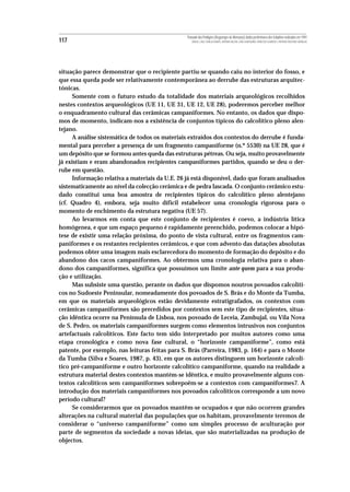 Povoado dos Perdigões (Reguengos de Monsaraz):dados preliminares dos trabalhos realizados em 1997
117                                                 MIGUEL LAGO, CIDÁLIA DUARTE, ANTÓNIO VALERA, JOÃO ALBERGARIA, FRANCISCO ALMEIDA E ANTÓNIO FAUSTINO CARVALHO




situação parece demonstrar que o recipiente partiu-se quando caiu no interior do fosso, e
que essa queda pode ser relativamente contemporânea ao derrube das estruturas arquitec-
tónicas.
      Somente com o futuro estudo da totalidade dos materiais arqueológicos recolhidos
nestes contextos arqueológicos (UE 11, UE 31, UE 12, UE 28), poderemos perceber melhor
o enquadramento cultural das cerâmicas campaniformes. No entanto, os dados que dispo-
mos de momento, indicam-nos a existência de conjuntos típicos do calcolítico pleno alen-
tejano.
      A análise sistemática de todos os materiais extraídos dos contextos do derrube é funda-
mental para perceber a presença de um fragmento campaniforme (n.º 5530) na UE 28, que é
um depósito que se formou antes queda das estruturas pétreas. Ou seja, muito provavelmente
já existiam e eram abandonados recipientes campaniformes partidos, quando se deu o der-
rube em questão.
      Informação relativa a materiais da U.E. 26 já está disponível, dado que foram analisados
sistematicamente ao nível da colecção cerâmica e de pedra lascada. O conjunto cerâmico estu-
dado constitui uma boa amostra de recipientes típicos do calcolítico pleno alentejano
(cf. Quadro 4), embora, seja muito díficil estabelecer uma cronologia rigorosa para o
momento de enchimento da estrutura negativa (UE 57).
      Ao levarmos em conta que este conjunto de recipientes é coevo, a indústria lítica
homógenea, e que um espaço pequeno é rapidamente preenchido, podemos colocar a hipó-
tese de existir uma relação próxima, do ponto de vista cultural, entre os fragmentos cam-
paniformes e os restantes recipientes cerâmicos, e que com advento das datações absolutas
podemos obter uma imagem mais esclarecedora do momento de formação do depósito e do
abandono dos cacos campaniformes. Ao obtermos uma cronologia relativa para o aban-
dono dos campaniformes, significa que possuímos um limite ante quem para a sua produ-
ção e utilização.
      Mas subsiste uma questão, perante os dados que dispomos noutros povoados calcolíti-
cos no Sudoeste Peninsular, nomeadamente dos povoados de S. Brás e do Monte da Tumba,
em que os materiais arqueológicos estão devidamente estratigrafados, os contextos com
cerâmicas campaniformes são precedidos por contextos sem este tipo de recipientes, situa-
ção idêntica ocorre na Península de Lisboa, nos povoado de Leceia, Zambujal, ou Vila Nova
de S. Pedro, os materiais campaniformes surgem como elementos intrusivos nos conjuntos
artefactuais calcolíticos. Este facto tem sido interpretado por muitos autores como uma
etapa cronológica e como nova fase cultural, o “horizonte campaniforme”, como está
patente, por exemplo, nas leituras feitas para S. Brás (Parreira, 1983, p. 164) e para o Monte
da Tumba (Silva e Soares, 1987, p. 43), em que os autores distinguem um horizonte calcolí-
tico pré-campaniforme e outro horizonte calcolítico campaniforme, quando na realidade a
estrutura material destes contextos mantém-se idêntica, e muito provavelmente alguns con-
textos calcolíticos sem campaniformes sobrepoêm-se a contextos com campaniformes7. A
introdução dos materiais campaniformes nos povoados calcolíticos corresponde a um novo
período cultural?
      Se considerarmos que os povoados mantêm-se ocupados e que não ocorrem grandes
alterações na cultural material das populações que os habitam, provavelmente teremos de
considerar o “universo campaniforme” como um simples processo de aculturação por
parte de segmentos da sociedade a novas ideias, que são materializadas na produção de
objectos.
 
