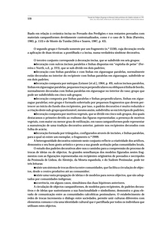 Povoado dos Perdigões (Reguengos de Monsaraz):dados preliminares dos trabalhos realizados em 1997
119                                                  MIGUEL LAGO, CIDÁLIA DUARTE, ANTÓNIO VALERA, JOÃO ALBERGARIA, FRANCISCO ALMEIDA E ANTÓNIO FAUSTINO CARVALHO




lhado em relação à cerâmica incisa no Povoado dos Perdigões e nos restantes povoados com
materiais campaniformes devidamente contextualizados, como é o caso de S. Brás (Parreira,
1983, p. 153) e de Monte da Tumba (Silva e Soares, 1987, p. 43).

     O segundo grupo é formado somente por um fragmento (n.º 5530), cuja decoração revela
a aplicação de duas técnicas: a pontilhada e a incisa, numa verdadeira simbiose decorativa.

      O terceiro conjunto corresponde à decoração incisa, que se subdivide em seis grupos:
      •decoração com sulcos incisos paralelos e linhas dispostas em “espinha de peixe” (Fer-
reira e North, s.d., p. 223), que se sub-divide em dois padrões;
      • decoração com linhas paralelas e com linhas em ziguezague paralelas, normalmente
estão decoradas no interior do recipiente com linhas paralelas em ziguezague, subdivide-se
em dois padrões;
      •decoração composta por métopas (Leisner [et al.], 1964, p. 49), sulcos incisos paralelos,
linhas em ziguezague paralelas, pequenos traços perpendiculares ou oblíquos à linha de bordo,
normalmente decoradas com linhas paralelas em ziguezague no interior do vaso; grupo que
pode ser subdividido em cinco sub-grupos;
      • decoração composta por linhas paralelas e linhas perpendiculares, linhas em zigue-
zague paralelas; este grupo é formado sobretudo por pequenos fragmentos que devem per-
tencer ao ínicio do fundo dos recipientes, por isso, o padrão decorativo é muito reduzido e
a criação deste sub-grupo questionável, mesmo assim, subdividiu-se em três tipos de padrões;
      •decoração composta por motivos vegetais, que se divide em cinco sub-grupos, dos quais
destacamos o primeiro devido ao realismo das figuras representadas; a presença de motivos
vegetais, com maior ou menor grau de estilização, em vasos campaniformes pode representar
a manutenção de uma tradição decorativa anterior, patente nos recipientes decorados com
folha de acácia;
      •decoração formada por triângulos, configurados através de incisões, e linhas paralelas,
para a qual só existe um exemplar, o fragmento n.º 2999.
      A heterogeneidade decorativa existente neste conjunto reflecte a criatividade dos artífices,
demonstra o seu bom gosto artístico e prova a sua grande aceitação pelas comunidades locais.
      O estudo dos padrões decorativos abre-nos o caminho para a compreensão do processo de
trocas de ideias ou de objectos. As grandes semelhanças dos modelos figurados nestes frag-
mentos com as figurações representadas em recipientes originários de povoados e necrópoles
da Península de Lisboa, do Alentejo, da Meseta espanhola, e do Sudeste Peninsular, pode ter
três leituras:
      •existe um sistema de trocas directa entre comunidades, que facilita a circulação de objec-
tos, desde o centro produtivo até ao consumidor;
      •existe uma vasta propagação de ideias e de modelos para novos objectos, que são adop-
tados por comunidades indígenas;
      •ocorrência, em alguns casos, simultânea das duas hipóteses anteriores.
      A circulação de objectos campaniformes, de modelos para recipientes, de padrões decora-
tivos e de ideias que sustentassem a sua funcionalidade e simbolismo, demonstra o grau ele-
vado de comunicação entre as comunidades calcolíticas peninsulares. O estabelecimento de
redes de trocas incrementa o diálogo entre sociedades, permite unir culturas diferentes com
elementos comuns e cria uma identidade cultural que é partilhada por todos os indíviduos que
utilizam estes objectos.
 