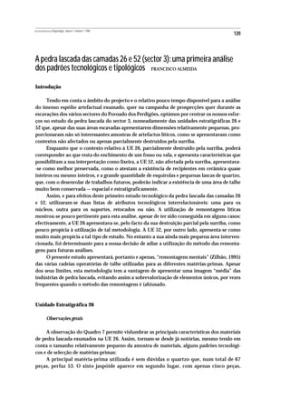 REVISTA PORTUGUESA DE Arqueologia .volume 1.número 1.1998
                                                                                           120



A pedra lascada das camadas 26 e 52 (sector 3): uma primeira análise
dos padrões tecnológicos e tipológicos FRANCISCO ALMEIDA

Introdução

     Tendo em conta o âmbito do projecto e o relativo pouco tempo disponível para a análise
do imenso espólio artefactual exumado, quer na campanha de prospecções quer durante as
escavações dos vários sectores do Povoado dos Perdigões, optámos por centrar os nossos esfor-
ços no estudo da pedra lascada do sector 3, nomeadamente das unidades estratigráficas 26 e
52 que, apesar das suas áreas escavadas apresentarem dimensões relativamente pequenas, pro-
porcionaram não só interessantes amostras de artefactos líticos, como se apresentavam como
contextos não afectados ou apenas parcialmente destruídos pela surriba.
     Enquanto que o contexto relativo à UE 26, parcialmente destruído pela surriba, poderá
corresponder ao que resta do enchimento de um fosso ou vala, e apresenta características que
possibilitam a sua interpretação como lixeira, a UE 52, não afectada pela surriba, apresentava-
-se como melhor preservada, como o atestam a existência de recipientes em cerâmica quase
inteiros ou mesmo inteiros, e a grande quantidade de esquírolas e pequenas lascas de quartzo,
que, com o desenrolar de trabalhos futuros, poderão indicar a existência de uma área de talhe
muito bem conservada — espacial e estratigraficamente.
     Assim, e para efeitos deste primeiro estudo tecnológico da pedra lascada das camadas 26
e 52, utilizaram-se duas listas de atributos tecnológicos interrelacionáveis: uma para os
núcleos, outra para os suportes, retocados ou não. A utilização de remontagens líticas
mostrou-se pouco pertinente para esta análise, apesar de ter sido conseguida em alguns casos:
efectivamente, a UE 26 apresentava-se, pelo facto da sua destruição parcial pela surriba, como
pouco propícia à utilização de tal metodologia. A UE 52, por outro lado, apresenta-se como
muito mais propícia a tal tipo de estudo. No entanto a sua ainda mais pequena área interven-
cionada, foi determinante para a nossa decisão de adiar a utilização do método das remonta-
gens para futuras análises.
     O presente estudo apresentará, portanto e apenas, “remontagens mentais” (Zilhão, 1995)
das várias cadeias operatórias de talhe utilizadas para as diferentes matérias-primas. Apesar
dos seus limites, esta metodologia tem a vantagem de apresentar uma imagem “média” das
indústrias de pedra lascada, evitando assim a sobrevalorização de elementos únicos, por vezes
frequentes quando o método das remontagens é (ab)usado.



Unidade Estratigráfica 26

           Observações gerais

     A observação do Quadro 7 permite vislumbrar as principais características dos materiais
de pedra lascada exumados na UE 26. Assim, tornam-se desde já notórias, mesmo tendo em
conta o tamanho relativamente pequeno da amostra de materiais, alguns padrões tecnológi-
cos e de selecção de matérias-primas:
     A principal matéria-prima utilizada é sem dúvidas o quartzo que, num total de 67
peças, perfaz 53. O xisto jaspóide aparece em segundo lugar, com apenas cinco peças,
 