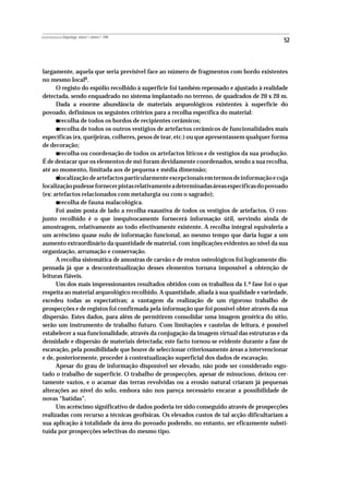 REVISTA PORTUGUESA DE Arqueologia .volume 1.número 1.1998
                                                                                             52



largamente, aquela que seria previsível face ao número de fragmentos com bordo existentes
no mesmo local6.
      O registo do espólio recolhido à superfície foi também repensado e ajustado à realidade
detectada, sendo enquadrado no sistema implantado no terreno, de quadrados de 20 x 20 m.
      Dada a enorme abundância de materiais arqueológicos existentes à superfície do
povoado, definimos os seguintes critérios para a recolha específica do material:
           •
       recolha de todos os bordos de recipientes cerâmicos;
           •
       recolha de todos os outros vestígios de artefactos cerâmicos de funcionalidades mais
específicas (ex. queijeiras, colheres, pesos de tear, etc.) ou que apresentassem qualquer forma
de decoração;
           •
       recolha ou coordenação de todos os artefactos líticos e de vestígios da sua produção.
É de destacar que os elementos de mó foram devidamente coordenados, sendo a sua recolha,
até ao momento, limitada aos de pequena e média dimensão;
           •
       localização de artefactos particularmente excepcionais em termos de informação e cuja
localização pudesse fornecer pistas relativamente a determinadas áreas específicas do povoado
(ex: artefactos relacionados com metalurgia ou com o sagrado);
           •
       recolha de fauna malacológica.
      Foi assim posta de lado a recolha exaustiva de todos os vestígios de artefactos. O con-
junto recolhido é o que inequivocamente fornecerá informação útil, servindo ainda de
amostragem, relativamente ao todo efectivamente existente. A recolha integral equivaleria a
um acréscimo quase nulo de informação funcional, ao mesmo tempo que daria lugar a um
aumento extraordinário da quantidade de material, com implicações evidentes ao nível da sua
organização, arrumação e conservação.
      A recolha sistemática de amostras de carvão e de restos osteológicos foi logicamente dis-
pensada já que a descontextualização desses elementos tornava impossível a obtenção de
leituras fiáveis.
      Um dos mais impressionantes resultados obtidos com os trabalhos da 1.ª fase foi o que
respeita ao material arqueológico recolhido. A quantidade, aliada à sua qualidade e variedade,
excedeu todas as expectativas; a vantagem da realização de um rigoroso trabalho de
prospecções e de registos foi confirmada pela informação que foi possível obter através da sua
dispersão. Estes dados, para além de permitirem consolidar uma imagem genérica do sítio,
serão um instrumento de trabalho futuro. Com limitações e cautelas de leitura, é possível
estabelecer a sua funcionalidade, através da conjugação da imagem virtual das estruturas e da
densidade e dispersão de materiais detectada; este facto tornou-se evidente durante a fase de
escavação, pela possibilidade que houve de seleccionar criteriosamente áreas a intervencionar
e de, posteriormente, proceder à contextualização superficial dos dados de escavação.
      Apesar do grau de informação disponível ser elevado, não pode ser considerado esgo-
tado o trabalho de superfície. O trabalho de prospecções, apesar de minucioso, deixou cer-
tamente vazios, e o acamar das terras revolvidas ou a erosão natural criaram já pequenas
alterações ao nível do solo, embora não nos pareça necessário encarar a possibilidade de
novas “batidas”.
      Um acréscimo significativo de dados poderia ter sido conseguido através de prospecções
realizadas com recurso a técnicas geofísicas. Os elevados custos de tal acção dificultariam a
sua aplicação à totalidade da área do povoado podendo, no entanto, ser eficazmente substi-
tuída por prospecções selectivas do mesmo tipo.
 