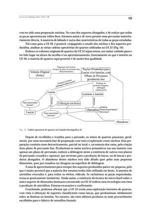 REVISTA PORTUGUESA DE Arqueologia .volume 1.número 1.1998
                                                                                            128



cem ter sido uma preparação mínima. No caso dos suportes alongados, é de realçar que todas
as peças apresentavam talões lisos. Estamos assim e de novo perante uma percussão maiorita-
riamente directa. A ausência de labiado é outra das características de todas as peças estudadas.
      Tal como para a UE 26, é possível, conjugando o estudo dos núcleos e dos suportes pro-
duzidos, analisar as várias cadeias operatórias do quartzo utilizadas na UE 52 (Fig. 24).
      Embora os volumes originais de quartzo da UE 52 sejam seixos, um maior cuidado parece
ter tido lugar na altura da escolha e/ou aprovisionamento. Inversamente ao que é notório na
UE 26, a maioria do quartzo aqui presente é de muito boa qualidade.




Fig. 24 Cadeia operatória do quartzo na Unidade Estratigráfica 52.


     Depois de recolhidos e trazidos para o povoado, os seixos de quartzo passaram, geral-
mente, por uma necessária fase de preparação com vista à exploração como núcleos. Essa pre-
paração consistiu num descorticamento, parcial ou total, e, na maioria dos casos, pela criação
dum plano de percussão liso. Produziram-se assim núcleos prismáticos (na sua maioria com
apenas um plano de percussão, embora a debitagem ateste a existência de outros com planos
de percussão cruzados e opostos), que serviram para a produção de lascas, ou de lascas e pro-
dutos alongados. O abandono destes núcleos terá sido ditado quer pelas suas pequenas
dimensões, quer por ressaltos ou clivagens na superfície de debitagem.
     A taxa de aproveitamento para retoque dos suportes produzidos parece ser pequena, pelo
que é muito provável que a maioria dos mesmos tenha sido utilizada em bruto. A amostra de
utensílios retocados é, para todos os efeitos, ridícula. Se excluirmos as peças esquiroladas,
torna-se praticamente inexistente. Ainda assim, a existência da técnica do micro-buril sobre o
único suporte de dimensões laminares encontrado na UE 52 indicia uma tecnologia com vista
à produção de micrólitos. Futuras escavações o confirmarão.
     Concluindo, podemos afirmar que a UE 52 revela uma exploração intensiva de quartzo,
com vista à obtenção de suportes classificáveis como lascas, que predominam nitidamente
sobre as lâminas ou lamelas. No entanto, são estes últimos produtos os mais provavelmente
escolhidos para o fabrico de utensílios formais.
 