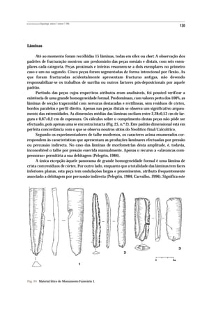 REVISTA PORTUGUESA DE Arqueologia .volume 1.número 1.1998
                                                                                            130



Lâminas

      Até ao momento foram recolhidas 15 lâminas, todas em sílex ou chert. A observação dos
padrões de fracturação mostrou um predomínio das peças mesiais e distais, com seis exem-
plares cada categoria. Peças proximais e inteiras resumem-se a dois exemplares no primeiro
caso e um no segundo. Cinco peças foram segmentadas de forma intencional por flexão. As
que foram fracturadas acidentalmente apresentam fracturas antigas, não devendo
responsabilizar-se os trabalhos de surriba ou outros factores pós-deposicionais por aquele
padrão.
      Partindo das peças cujos respectivos atributos eram analisáveis, foi possível verificar a
existência de uma grande homogeneidade formal. Predominam, com valores perto dos 100%, as
lâminas de secção trapezoidal com nervuras destacadas e rectilíneas, sem resíduos de córtex,
bordos paralelos e perfil direito. Apenas nas peças distais se observa um significativo arquea-
mento das extremidades. As dimensões médias das lâminas oscilam entre 2,28±0,53 cm de lar-
gura e 0,67±0,2 cm de espessura. Os cálculos sobre o comprimento destas peças não pôde ser
efectuado, pois apenas uma se encontra intacta (Fig. 25, n.º 2). Este padrão dimensional está em
perfeita concordância com o que se observa noutros sítios do Neolítico final/Calcolítico.
      Segundo os experimentadores de talhe modernos, os caracteres acima enumerados cor-
respondem às características que apresentam as produções laminares efectuadas por pressão
ou percussão indirecta. No caso das lâminas de morfometrias desta amplitude, é, todavia,
inconcebível o talhe por pressão exercida manualmente. Apenas o recurso a «alavancas com-
pressoras» permitiria a sua debitagem (Pelegrin, 1984).
      A única excepção àquele panorama de grande homogeneidade formal é uma lâmina de
crista com resíduos de córtex. Por outro lado, enquanto que a totalidade das lâminas tem faces
inferiores planas, esta peça tem ondulações largas e proeminentes, atributo frequentemente
associado a debitagem por percussão indirecta (Pelegrin, 1984; Carvalho, 1996). Significa este




Fig. 24 Material lítico do Monumento Funerário 1.
 