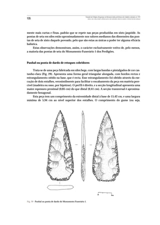 Povoado dos Perdigões (Reguengos de Monsaraz):dados preliminares dos trabalhos realizados em 1997
135                                                          MIGUEL LAGO, CIDÁLIA DUARTE, ANTÓNIO VALERA, JOÃO ALBERGARIA, FRANCISCO ALMEIDA E ANTÓNIO FAUSTINO CARVALHO




mente mais curtas e finas, padrão que se repete nas peças produzidas em xisto jaspóide. As
pontas de seta em sílex estão aproximadamente nos valores medianos das dimensões das pon-
tas de seta de xisto daquele povoado, pelo que são estas as únicas a poder ter alguma eficácia
balística.
     Estas observações demonstram, assim, o carácter exclusivamente votivo de, pelo menos,
a maioria das pontas de seta do Monumento Funerário 1 dos Perdigões.



Punhal ou ponta de dardo de retoques cobridores

      Trata-se de uma peça fabricada em sílex bege, com largas bandas e pintalgados de cor cas-
tanho-clara (Fig. 29). Apresenta uma forma geral triangular alongada, com bordos rectos e
estrangulamento nítido na base, que é recta. Esse estrangulamento foi obtido através da exe-
cução de dois entalhes, verosimilmente para facilitar o encabamento da peça em matéria pere-
cível (madeira ou osso, por hipótese). O perfil é direito, e a secção longitudinal apresenta uma
maior espessura proximal (0,85 cm) do que distal (0,41 cm). A secção transversal é aproxima-
damente hexagonal.
      Esta peça tem um comprimento da extremidade distal à base de 15,42 cm, e uma largura
máxima de 5,94 cm ao nível superior dos entalhes. O comprimento do gume (ou seja,




Fig. 29 Punhal ou ponta de dardo do Monumento Funerário 1.
 