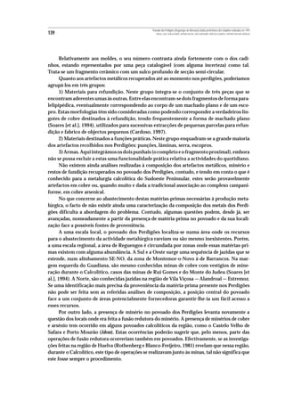 Povoado dos Perdigões (Reguengos de Monsaraz):dados preliminares dos trabalhos realizados em 1997
139                                                  MIGUEL LAGO, CIDÁLIA DUARTE, ANTÓNIO VALERA, JOÃO ALBERGARIA, FRANCISCO ALMEIDA E ANTÓNIO FAUSTINO CARVALHO




       Relativamente aos moldes, o seu número contrasta ainda fortemente com o dos cadi-
nhos, estando representados por uma peça catalogável (com alguma incerteza) como tal.
Trata-se um fragmento cerâmico com um sulco profundo de secção semi-circular.
       Quanto aos artefactos metálicos recuperados até ao momento nos perdigões, poderíamos
agrupá-los em três grupos:
       1) Materiais para refundição. Neste grupo integra-se o conjunto de três peças que se
encontram aderentes umas às outras. Entre elas encontram-se dois fragmentos de forma para-
lelipipédica, eventualmente correspondendo ao corpo de um machado plano e de um esco-
pro. Estas morfologias têm sido consideradas como podendo corresponder a verdadeiros lin-
gotes de cobre destinados à refundição, tendo frequentemente a forma de machado plano
(Soares [et al.], 1994), utilizados para sucessivas extracções de pequenas parcelas para refun-
dição e fabrico de objectos pequenos (Cardoso, 1997).
       2) Materiais destinados a funções práticas. Neste grupo enquadram-se a grande maioria
dos artefactos recolhidos nos Perdigões: punções, lâminas, serra, escopros.
       3) Armas. Aqui integrámos os dois punhais (o completo e o fragmento proximal), embora
não se possa excluir a estas uma funcionalidade prática relativa a actividades do quotidiano.
       Não existem ainda análises realizadas à composição dos artefactos metálicos, minério e
restos de fundição recuperados no povoado dos Perdigões, contudo, e tendo em conta o que é
conhecido para a metalurgia calcolítica do Sudoeste Peninsular, estes serão provavelmente
artefactos em cobre ou, quando muito e dada a tradicional associação ao complexo campani-
forme, em cobre arsenical.
       No que concerne ao abastecimento destas matérias-primas necessárias à produção meta-
lúrgica, o facto de não existir ainda uma caracterização da composição dos metais dos Perdi-
gões dificulta a abordagem do problema. Contudo, algumas questões podem, desde já, ser
avançadas, nomeadamente a partir da presença de matéria-prima no povoado e da sua locali-
zação face a possíveis fontes de proveniência.
       A uma escala local, o povoado dos Perdigões localiza-se numa área onde os recursos
para o abastecimento da actividade metalúrgica rareiam ou são mesmo inexistentes. Porém,
a uma escala regional, a área de Reguengos é circundada por zonas onde essas matérias-pri-
mas existem com alguma abundância. A Sul e a Oeste surge uma sequência de jazidas que se
estende, num alinhamento SE-NO, da zona de Montemor-o-Novo à de Barrancos. Na mar-
gem esquerda do Guadiana, são mesmo conhecidas minas de cobre com vestígios de mine-
ração durante o Calcolítico, casos das minas de Rui Gomes e do Monte do Judeu (Soares [et
al.], 1994). A Norte, são conhecidas jazidas na região de Vila Viçosa — Alandroal — Estremoz.
Se uma identificação mais precisa da proveniência da matéria-prima presente nos Perdigões
não pode ser feita sem as referidas análises de composição, a posição central do povoado
face a um conjunto de áreas potencialmente fornecedoras garantir-lhe-ia um fácil acesso a
esses recursos.
       Por outro lado, a presença de minério no povoado dos Perdigões levanta novamente a
questão dos locais onde era feita a fusão redutora do minério. A presença de minérios de cobre
e arsénio tem ocorrido em alguns povoados calcolíticos da região, como o Castelo Velho de
Safara e Porto Mourão (Idem). Estas ocorrências poderão sugerir que, pelo menos, parte das
operações de fusão redutora ocorreriam também em povoados. Efectivamente, se as investiga-
ções feitas na região de Huelva (Rothenberg e Blanco-Freijeiro, 1981) revelam que nessa região,
durante o Calcolítico, este tipo de operações se realizavam junto às minas, tal não significa que
este fosse sempre o procedimento.
 