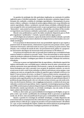 REVISTA PORTUGUESA DE Arqueologia .volume 1.número 1.1998
                                                                                            140



      As questões da metalurgia têm tido particulares implicações na construção de modelos
explicativos para o Calcolítico peninsular. A questão da mineração e primeiras etapas de trans-
formação têm conduzido a modelos de estratégias especialização e hierarquização de povoa-
mento; o fabrico e utilização e circulação de metais originou debates entre os que defendem um
carácter especializado, elitista e socialmente reservado dessas actividades, atribuindo-lhes por
vezes um papel de relevo na transformação social e os que as perspectivam com significado mais
“democrático”, mais acessível ao todo comunitário, retirando-lhes, sem deixar de lhes reconhe-
cer importância como fenómeno catalizador e potenciador, um papel central na mudança.
      Discutir estas problemáticas a partir dos dados actualmente disponíveis para os Perdi-
gões é igualmente “problemático”. Contudo, é possível salientar alguns pontos:
      1) Os Perdigões são actualmente, e apesar do ainda restrito trabalho realizado, o povoado
do Sul de Portugal que maior número absoluto de vestígios forneceu relacionados com a acti-
vidade metalúrgica.
      2) A sua posição de distanciamento local, mas proximidade regional no que respeita a
possíveis fontes de abastecimento, relativamente às quais tem uma posição central, é parti-
cularmente interessante, sobretudo tendo em conta o que se afirmou no ponto anterior. Esta
situação, com a evolução do estudo do sítio e do povoamento local, poderá vir a proporcio-
nar interessantes abordagens da estruturação desse povoamento no III milénio a.C.
      3) A presença de minérios de cobre no povoado parece indiciar que a actividade de fusão
redutora também se realizaria no povoado. Assim , temos documentadas as várias etapas da
cadeia de produção/utilização de artefactos metálicos, com a excepção da extracção mineira:
fusão redutora, fundição e moldagem para fabrico de utensílios, utilização dos artefactos,
refundições.
      4) Sem que se possa com legitimidade falar de especialistas, a distribuição espacial dos
registos relacionados com a actividade parece evidenciar áreas de maior concentração, que
poderão representar áreas especializadas. Efectivamente, e apesar de uma dispersão mais ou
menos homogénea por todo o povoado (com excepção do quadrante sudoeste, na zona de
actual acesso ao sítio e onde foram realizadas recolhas de materiais por outras equipas, o que
originou um vazio na cartografia das recolhas de superfície agora realizada) verificou-se no
Quad. J7, bem no interior do recinto, e no Quad. V7, junto ao limite exterior, uma grande con-
centração de cadinhos, vestígios de minério, restos de fundição. Uma segregação espacial da
produção assim sugerida poderá ou não representar a existência de especialização laboral. O
problema da especialização pode e deve ser colocado em duas vertentes, que não sendo exclu-
sivas, são efectivamente distintas e não se implicam mutuamente: a existência de áreas espe-
cializadas e a existência de especialistas. Assim, e seguindo a terminologia proposta por Rapo-
port (1990), na informação actualmente disponível para os Perdigões poderão ser eventualmente
identificados cenários especializados na actividade metalúrgica, mas não ainda, de forma
segura, pessoas especializadas nessa mesma actividade.
      Verifica-se, deste modo, que as potencialidades de investigação nos Perdigões, no que res-
peita a tudo o que envolve a problemática da metalurgia (desde os processos ao significado
social), são, de facto, mais uma justificação de peso para a continuidade dos trabalhos.
      Quanto a questões de cronologia da actividade metalúrgica, os dados disponíveis não
acrescentam nada ao actual panorama dos conhecimentos para o Sudoeste Peninsular. Apenas
poderão reforçar a ideia de que o apogeu do povoado se terá processado durante o III milénio
a.C. e que, no que à metalurgia diz respeito, também não existem sinais de um prolongamento
da vida do povoado para momentos cronológicos posteriores ao Calcolítico.
 