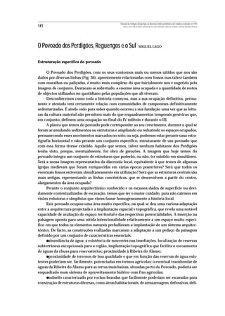 Povoado dos Perdigões (Reguengos de Monsaraz):dados preliminares dos trabalhos realizados em 1997
141                                                MIGUEL LAGO, CIDÁLIA DUARTE, ANTÓNIO VALERA, JOÃO ALBERGARIA, FRANCISCO ALMEIDA E ANTÓNIO FAUSTINO CARVALHO




O Povoado dos Perdigões, Reguengos e o Sul                              MIGUEL LAGO



Estruturação específica do povoado

      O Povoado dos Perdigões, com os seus contornos mais ou menos nítidos que nos são
dados por diversas linhas (Fig. 30), aprentemente relacionadas com fossos mas talvez também
com muralhas ou paliçadas, é muito mais complexo do que inicialmente nos é sugerido pela
imagem de conjunto. Destacam-se sobretudo, a enorme área ocupada e a quantidade de restos
de objectos utilizados no quotidiano pelas populações que ali viveram.
      Desconhecemos como toda a história começou, mas a sua ocupação definitiva, perma-
nente e atestada terá certamente relação com comunidades de camponeses definitivamente
sedentarizadas. É ainda cedo para saber quando ocorreu a sua fundação uma vez que as leitu-
ras da cultura material não permitem mais do que enquadramentos temporais genéricos que,
em conjunto, definem uma ocupação no final do IV milénio e durante o III.
      A planta que temos do povoado pode corresponder ao seu crescimento, durante o qual se
foram acumulando sedimentos ou estruturas e ampliando ou reduzindo os espaços ocupados,
permanecendo esses movimentos marcados no solo; ou seja, podemos estar perante uma estra-
tigrafia horizontal e não perante um conjunto específico, estruturante de um povoado que
com essa forma tivesse existido. Aquilo que vemos, talvez nenhum habitante dos Perdigões
tenha visto, porque, eventualmente, foi obra de gerações. A imagem que hoje temos do
povoado integra um conjunto de estruturas que poderão, ou não, ter existido em simultâneo.
Será a nossa imagem representativa da diacronia local, equivalente à que temos de algumas
igrejas medievais que foram enriquecidas em várias épocas posteriores? Será que todos os
eventuais fossos estiveram simultaneamente em utilização? Será que as estruturas centrais são
mais antigas, representando as linhas concêntricas, que se desenvolvem a partir do centro,
alargamentos da área ocupada?
      Perante o conjunto arquitectónico conhecido e os escassos dados de superfície ou devi-
damente contextualizados de escavação, temos que ter o maior cuidado, para não cairmos em
visões redutoras e simplistas que visem fasear homogeneamente a história local.
      Este povoado ocupou uma área muito específica, na qual se deu uma curiosa adaptação
entre a arquitectura projectada e a implantação espacial e topográfica, que revela uma notável
capacidade de avaliação do espaço territorial e das respectivas potencialidades. A inserção na
paisagem aponta para uma nítida intencionalidade relativamente a um espaço muito especí-
fico em que todos os elementos naturais preludiavam a implantação de um sistema arquitec-
tónico. De facto, as construções realizadas marcaram a adaptação a um pedaço da paisagem
definido por um conjunto de características essenciais:
      •abundância de água; a existência de nascentes nas imediações, localização de reservas
subterrâneas excepcionais para a região, implantação topográfica que facilita o escoamento
de águas da chuva para reservatórios; proximidade à Ribeira do Álamo;
      •proximidade de terrenos de boa qualidade e que em função das reservas de água exis-
tentes poderiam ser, facilmente, potenciadas em termos agrícolas; o eventual transbordar de
águas da Ribeira do Álamo para as terras mais baixas, situadas perto do Povoado, poderia ser
enquadrado num sistema de aproveitamento hídrico com fins agrícolas;
      •subsolo caracterizado por rochas brandas que facilmente poderiam ser escavadas para
construção de estruturas diversas, como áreas habitacionais, de armazenagem, defensivas, deli-
 