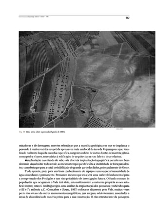 REVISTA PORTUGUESA DE Arqueologia .volume 1.número 1.1998
                                                                                                      142




                                                                                     MANUEL RIBEIRO

Fig. 30 Vista aérea sobre o povoado (Agosto de 1997).




mitadoras e de drenagem; convém relembrar que a mancha geológica em que se implanta o
povoado é muito restrita e repetida apenas em mais um local da área de Reguengos e que, loca-
lizado no limite daquela mancha específica, surgem também de outras fontes de matéria prima,
como pedra e barro, necessárias à edificação de arquitecturas e ao fabrico de artefactos;
           •
       implantação na entrada do vale; esta discreta implantação topográfica permite um bom
domínio visual sobre todo o vale, ao mesmo tempo que dificulta a visibilidade de fora para den-
tro, com destaque para a total invisibilidade de grande parte dos lados, principalmente de Oeste.
      Tudo aponta, pois, para um bom conhecimento do espaço e uma especial necessidade de
água abundante e permanente. Pensamos mesmo que esta será uma variável fundamental para
a compreensão dos Perdigões e um eixo prioritário de investigação futura. O fundo comum às
populações que ocuparam o Vale terá sido, sistematicamente, a natureza propícia ao seu esta-
belecimento estável. Em Reguengos, uma análise da implantação dos povoados conhecidos para
o III e IV milénio a.C. (Gonçalves e Sousa, 1997) coloca-os dispersos pelo Vale, muitas vezes
perto das antas e de outros monumentos megalíticos, que surgem, evidentemente, associados a
áreas de abundância de matéria prima para a sua construção. O eixo estruturante da paisagem,
 