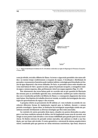 Povoado dos Perdigões (Reguengos de Monsaraz):dados preliminares dos trabalhos realizados em 1997
143                                                             MIGUEL LAGO, CIDÁLIA DUARTE, ANTÓNIO VALERA, JOÃO ALBERGARIA, FRANCISCO ALMEIDA E ANTÓNIO FAUSTINO CARVALHO




Fig. 31 Mapa de distribuição de habitats do IV e III milénio conhecidos na região de Reguengos de Monsaraz (Gonçalves
e Sousa, 1997).




como já referido, terá sido a Ribeira do Álamo. As terras e a água terão permitido criar raízes sóli-
das e ao mesmo tempo condicionaram a ocupação do espaço. A localização e distribuição de
povoados e monumentos funerários pode também indiciar a estratágia geral desenhada em fun-
ção da água disponível e das terras utilizadas. De facto, os povoados nunca estão situados nas
cotas mais baixas do Vale e, quanto às antas, apesar de pontuais excepções, a esmagadora maio-
ria segue o mesmo esquema, aliás, perfeitamente visível nos mapas seguintes (Figs. 31 e 32):
      Este afastamento das terras baixas pode ter ocorrido não só por questões de libertação
das mesmas para as actividades agrícolas mas, eventualmente, também por razões relaciona-
das com o transbordar periódico da Ribeira do Álamo e o consequente alagamento das terras
mais baixas. Esta hipótese de trabalho deverá ser testada, no âmbito da investigação das estra-
tégias de aproveitamento do espaço e dos recursos.
      A pesquisa relativa ao povoamento do III milénio a.C. tem evoluido no sentido de con-
ceberem diferentes formas de implantação espacial para os habitats, durante o mesmo
período cronológico. Apesar disso, as limitações da investigação arqueológica ainda não per-
mitiram entender devidamente as diversas estratégias que lhes estão associadas.
      Ao contrário de outros povoados desta época, situados em pontos destacados na paisa-
gem e com boas condições naturais de defesa, este foi implantado numa zona de encostas, sem
atingir os seus pontos mais elevados e com escassa visibilidade para grande parte da sua envol-
vência. Os limites externos do povoado seriam marcados, não sabemos se desde a sua fun-
dação, por um fosso sub-circular. O centro geométrico e estrutural do sistema arquitectónico
visível, constituído pelo que parecem ser várias estruturas concêntricas, tipo fosso, situava-se
 