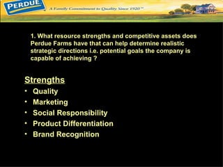1. What resource strengths and competitive assets does
    Perdue Farms have that can help determine realistic
    strategic directions i.e. potential goals the company is
    capable of achieving ?


Strengths
•   Quality
•   Marketing
•   Social Responsibility
•   Product Differentiation
•   Brand Recognition
 