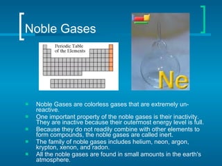 Noble Gases Noble Gases   are colorless gases that are extremely un-reactive.  One important property of the noble gases is their inactivity. They are inactive because their outermost energy level is full.  Because they do not readily combine with other elements to form compounds, the noble gases are called inert. The family of noble gases includes helium, neon, argon, krypton, xenon, and radon.  All the noble gases are found in small amounts in the earth's atmosphere.  