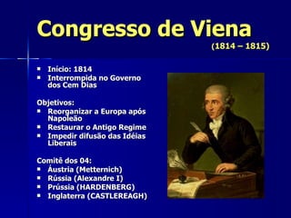 Congresso de Viena ( 1814 – 1815) Início: 1814 Interrompida no Governo dos Cem Dias Objetivos: Reorganizar a Europa após Napoleão Restaurar o Antigo Regime Impedir difusão das Idéias Liberais Comitê dos 04: Áustria (Metternich) Rússia (Alexandre I) Prússia (HARDENBERG) Inglaterra (CASTLEREAGH) 