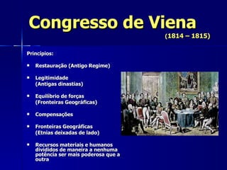 Congresso de Viena ( 1814 – 1815) Princípios: Restauração (Antigo Regime) Legitimidade (Antigas dinastias) Equilíbrio de forças  (Fronteiras Geográficas) Compensações Fronteiras Geográficas  (Etnias deixadas de lado) Recursos materiais e humanos divididos de maneira a nenhuma potência ser mais poderosa que a outra 