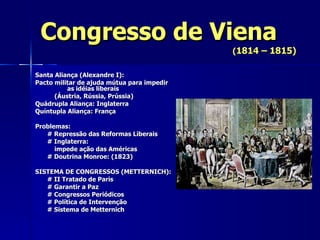 Congresso de Viena ( 1814 – 1815) Santa Aliança (Alexandre I): Pacto militar de ajuda mútua para impedir  as idéias liberais    (Áustria, Rússia, Prússia) Quádrupla Aliança: Inglaterra Quíntupla Aliança: França Problemas: # Repressão das Reformas Liberais # Inglaterra:    impede ação das Américas # Doutrina Monroe: (1823) SISTEMA DE CONGRESSOS (METTERNICH): # II Tratado de Paris # Garantir a Paz # Congressos Periódicos # Política de Intervenção # Sistema de Metternich 
