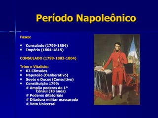 Período Napoleônico Fases: Consulado (1799-1804) Império (1804-1815) CONSULADO (1799-1802-1804) Trino e Vitalício: 03 Cônsules  Napoleão (Deliberativo) Seyès e Ducos (Consultivo) Constituição 1799: # Amplia poderes do 1º  Cônsul (10 anos) # Poderes ditatoriais # Ditadura militar mascarada # Voto Universal 
