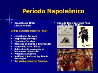 Período Napoleônico Constituição 1802:  Cônsul Vitalício Código Civil (Napoleônico) - 1804: Liberalismo Burguês Propriedade Privada Igualdade Jurídica Relações de Patrão e Empregados Escravidão nas Colônias Subordinação da mulher ao  homem no casamento Proibidas às Greves Ratificou a Reforma Agrária da  Revolução Revolução Industrial Francesa Sagrado Imperador pelo Papa em Notre Dame (1804) 
