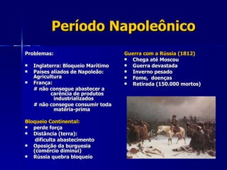 Período Napoleônico Problemas: Inglaterra: Bloqueio Marítimo Países aliados de Napoleão:  Agricultura França: # não consegue abastecer a      carência de produtos      industrializados  # não consegue consumir toda      matéria-prima Bloqueio Continental: perde força Distância (terra):   dificulta abastecimento Oposição da burguesia (comércio diminui) Rússia quebra bloqueio Guerra com a Rússia (1812) Chega até Moscou Guerra devastada Inverno pesado Fome,  doenças Retirada (150.000 mortos) 