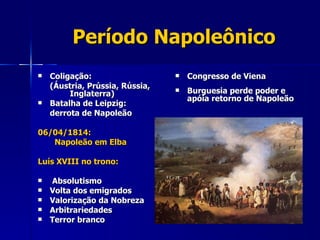 Período Napoleônico Coligação: (Áustria, Prússia, Rússia,  Inglaterra) Batalha de Leipzig:  derrota de Napoleão 06/04/1814:    Napoleão em Elba Luís XVIII no trono: Absolutismo Volta dos emigrados Valorização da Nobreza Arbitrariedades Terror branco Congresso de Viena  Burguesia perde poder e apóia retorno de Napoleão 