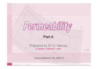Permeability Permeability – Part A    Dr O.Hamza Part A Prepared by Dr O. Hamza o_hamza   at  hotmail   dot  com Lecture reference: OH_GA03_A 